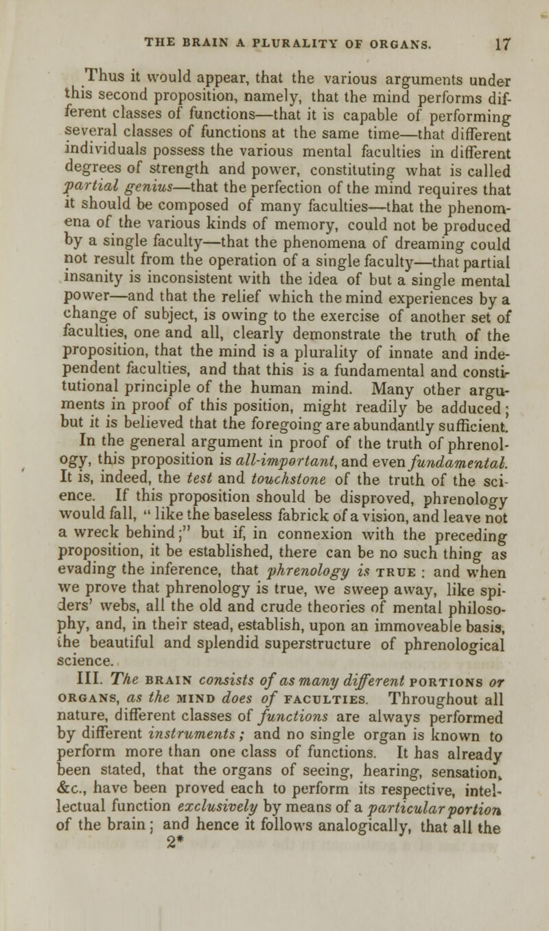 Thus it would appear, that the various arguments under this second proposition, namely, that the mind performs dif- ferent classes of functions—that it is capable of performing several classes of functions at the same time—that different individuals possess the various mental faculties in different degrees of strength and power, constituting what is called partial genius—that the perfection of the mind requires that it should be composed of many faculties—that the phenom- ena of the various kinds of memory, could not be produced by a single faculty—that the phenomena of dreaming could not result from the operation of a single faculty—that partial insanity is inconsistent with the idea of but a single mental power—and that the relief which the mind experiences by a change of subject, is owing to the exercise of another set of faculties, one and all, clearly demonstrate the truth of the proposition, that the mind is a plurality of innate and inde- pendent faculties, and that this is a fundamental and consti- tutional principle of the human mind. Many other argu- ments in proof of this position, might readily be adduced; but it is believed that the foregoing are abundantly sufficient. In the general argument in proof of the truth of phrenol- ogy, this proposition is all-important, and even fundamental. It is, indeed, the test and touchstone of the truth of the sci- ence. If this proposition should be disproved, phrenology would fall,  like the baseless fabrick of a vision, and leave not a wreck behind; but if, in connexion with the preceding proposition, it be established, there can be no such thing as evading the inference, that phrenology is true : and when we prove that phrenology is true, we sweep away, like spi- ders' webs, all the old and crude theories of mental philoso- phy, and, in their stead, establish, upon an immoveable basis, ihe beautiful and splendid superstructure of phrenological science. III. The brain consists of as many different portions or organs, as the mind does of faculties. Throughout all nature, different classes of functions are always performed by different instruments; and no single organ is known to perform more than one class of functions. It has already been stated, that the organs of seeing, hearing, sensation^ &c, have been proved each to perform its respective, intel- lectual function exclusively by means of a particular portion of the brain; and hence it follows analogically, that all the 2*