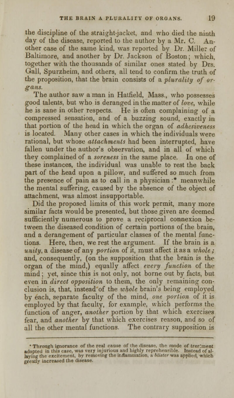 the discipline of the straight-jacket, and who died the ninth day of the disease, reported to the author by a Mr. C. An- other case of the same kind, was reported by Dr. Miller of Baltimore, and another by Dr. Jackson of Boston; Avhich, together with the thousands of similar ones stated by Drs. Gall, Spurzheim, and others, all tend to confirm the truth of the proposition, that the brain consists of a plurality of or- gans. The author saw a man in Hatfield, Mass., who possesses good talents, but who is deranged in the matter of love, while he is sane in other respects. He is often complaining of a compressed sensation, and of a buzzing sound, exactly in that portion of the head in which the organ of adhesiveness is located. Many other cases in which the individuals were rational, but whose attachments had been interrupted, have fallen under the author's observation, and in all of which they complained of a soreness in the same place. In one of these instances, the individual was unable to rest the back part of the head upon a pillow, and suffered so much from the presence of pain as to call in a physician :* meanwhile the mental suffering, caused by the absence of the object of attachment, was almost insupportable. Did the proposed limits of this work permit, many more similar facts would be presented, but those given are deemed sufficiently numerous to prove a reciprocal connexion be- tween the diseased condition of certain portions of the brain, and a derangement of particular classes of the mental func- tions. Here, then, we rest the argument. If the brain is a unity, a disease of any portion of it, must affect it as a whole; and, consequently, (on the supposition that the brain is the organ of the mind,) equally affect every function of the mind; yet, since this is not only, not borne out by facts, but even in direct opposition to them, the only remaining con- clusion is, that, instead of the whole brain's being employed by each, separate faculty of the mind, one portion of it is employed by that faculty, for example, which performs the function of anger, another portion by that which exercises fear, and another by that which exercises reason, and so of all the other mental functions. The contrary supposition is • Through ignorance of the real cause of the disease, the mode of tre?tment adopteu in this case, was very injurious and highly reprehensible. Instead of al- laying the excitement, by removing the inflammation, a blister was applied, which greatly increased the disease.