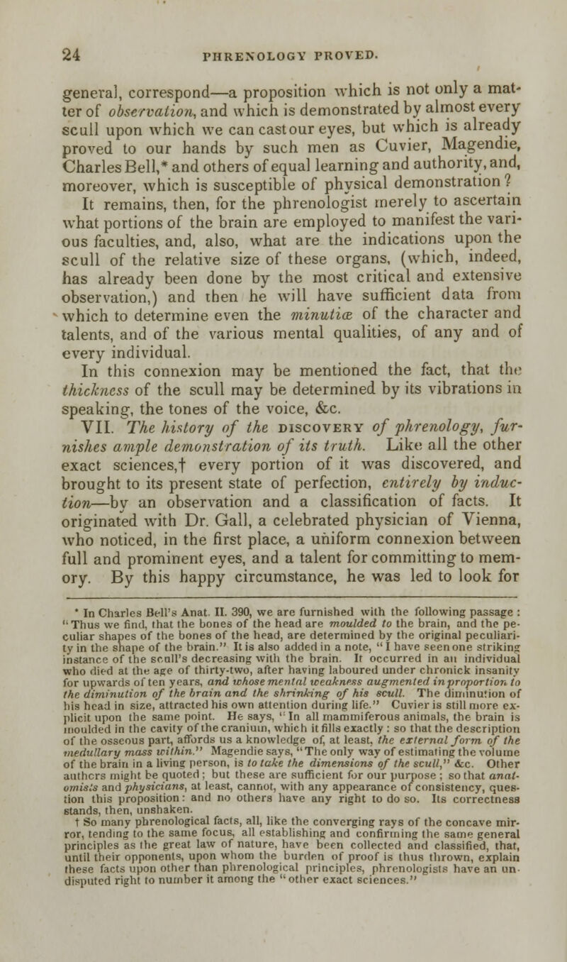 geneva), correspond—a proposition Avhich is not only a mat- ter of observation, and which is demonstrated by almost every scull upon which we can cast our eyes, but which is already proved to our hands by such men as Cuvier, Magendie, Charles Bell,* and others of equal learning and authority, and, moreover, which is susceptible of physical demonstration ? It remains, then, for the phrenologist merely to ascertain what portions of the brain are employed to manifest the vari- ous faculties, and, also, what are the indications upon the scull of the relative size of these organs, (which, indeed, has already been done by the most critical and extensive observation,) and then he will have sufficient data from which to determine even the minutiae of the character and talents, and of the various mental qualities, of any and of every individual. In this connexion may be mentioned the fact, that the thickness of the scull may be determined by its vibrations in speaking, the tones of the voice, &c. VII. The history of the discovery of phrenology, fur- nishes ample demonstration of its truth. Like all the other exact sciences,! every portion of it was discovered, and brought to its present state of perfection, entirely by induc- tion—by an observation and a classification of facts. It originated with Dr. Gall, a celebrated physician of Vienna, who noticed, in the first place, a uniform connexion between full and prominent eyes, and a talent for committing to mem- ory. By this happy circumstance, he was led to look for * In Charles Bell's Anat. II. 390, we are furnished with the following passage : Thus we find, lhat the bones of the head are moulded to the brain, and the pe- culiar shapes of the bones of the head, are determined by the original peculiari- ty in the shape of the brain. It is also added in a note,  I have seen one striking instance of the scull's decreasing with the brain. It occurred in an individual who died at the age of thirty-two, after having laboured under chronick insanity for upwards often years, and whose mental weakness augmented inprnportion to the diminution of the brain and the shrinking of his scull. The diminution of his head in size, attracted his own attention during life. Cuvier is still more ex- plicit upon the same point. He says, ,: In all mammiferous animals, the brain is moulded in the cavity of the cranium, which it fills exactly : so that the description of the osseous part, affords us a knowledge of, at least, the external form, of the medullary mass within. Magendie says, The only way of estimating the volume of the brain in a living person, is to take the dimensions of the scull, &c. Other authors might be quoted; but these are sufficient for our purpose ; so that anat- omists and physicians, at least, cannot, with any appearance of consistency, ques- tion this proposition: and no others have any right to do so. Its correctness stands, then, unshaken. t So many phrenological facts, all, like the converging rays of the concave mir- ror, tending to the same focus, all establishing and confirming the same general principles as the great law of nature, have been collected and classified, that, until their opponents, upon whom the burden of proof is thus thrown, explain these facts upon other than phrenological principles, phrenologists have an un disputed right to number it among the  other exact sciences.