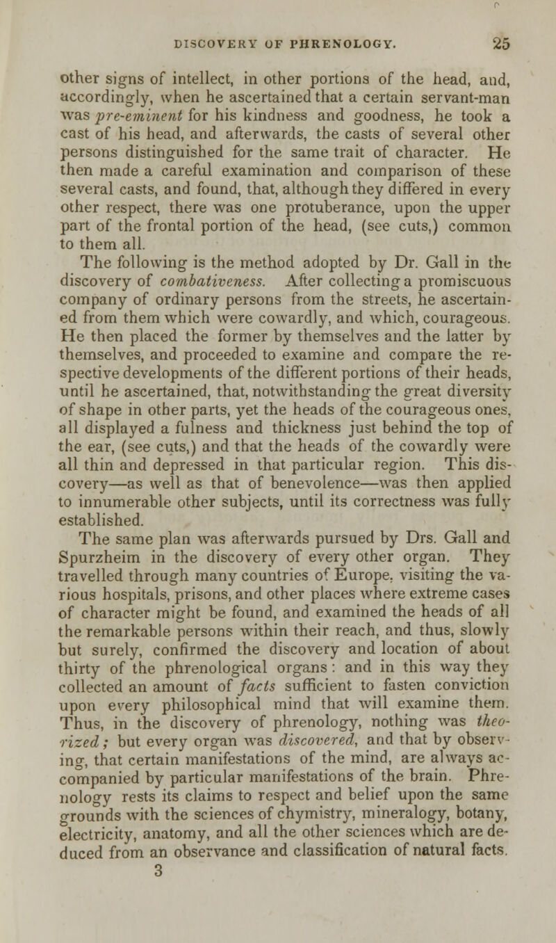 other signs of intellect, in other portions of the head, and, accordingly, when he ascertained that a certain servant-man was pre-eminent for his kindness and goodness, he took a cast of his head, and afterwards, the casts of several other persons distinguished for the same trait of character. He then made a careful examination and comparison of these several casts, and found, that, although they differed in every other respect, there was one protuberance, upon the upper part of the frontal portion of the head, (see cuts,) common to them all. The following is the method adopted by Dr. Gall in the discovery of combativeness. After collecting a promiscuous company of ordinary persons from the streets, he ascertain- ed from them which were cowardly, and which, courageous. He then placed the former by themselves and the latter by themselves, and proceeded to examine and compare the re- spective developments of the different portions of their heads, until he ascertained, that, notwithstanding the great diversity of shape in other parts, yet the heads of the courageous ones, all displayed a fulness and thickness just behind the top of the ear, (see cuts,) and that the heads of the cowardly were all thin and depressed in that particular region. This dis- covery—as well as that of benevolence—was then applied to innumerable other subjects, until its correctness was fully established. The same plan was afterwards pursued by Drs. Gall and Spurzheim in the discovery of every other organ. They travelled through many countries of Europe, visiting the va- rious hospitals, prisons, and other places where extreme cases of character might be found, and examined the heads of all the remarkable persons within their reach, and thus, slowly but surely, confirmed the discovery and location of about thirty of the phrenological organs: and in this way they collected an amount of facts sufficient to fasten conviction upon every philosophical mind that will examine them. Thus, in the discovery of phrenology, nothing was theo- rized, ; but every organ was discovered, and that by observ- ing, that certain manifestations of the mind, are always ac- companied by particular manifestations of the brain. Phre- nology rests its claims to respect and belief upon the same grounds with the sciences of chymistry, mineralogy, botany, electricity, anatomy, and all the other sciences which are de- duced from an observance and classification of natural facts. 3