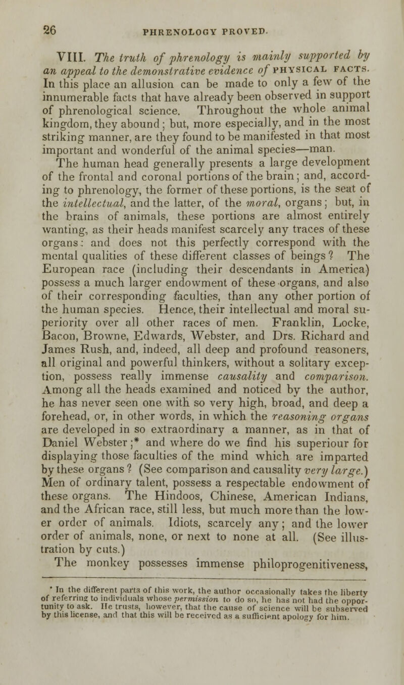 VIII. The truth of phrenology is mainly supported by an appeal to the demonstrative evidence of physical facts. In this place an allusion can be made to only a few of the innumerable facts that have already been observed in support of phrenological science. Throughout the whole animal kingdom, they abound ; but, more especially, and in the most striking manner, are they found to be manifested in that most important and wonderful of the animal species—man. The human head generally presents a large development of the frontal and coronal portions of the brain ; and, accord- ing to phrenology, the former of these portions, is the seat of the intellectual, and the latter, of the moral, organs; but, in the brains of animals, these portions are almost entirely wanting, as their heads manifest scarcely any traces of these organs: and does not this perfectly correspond with the mental qualities of these different classes of beings 1 The European race (including their descendants in America) possess a much larger endowment of these organs, and also of their corresponding faculties, than any other portion of the human species. Hence, their intellectual and moral su- periority over all other races of men. Franklin, Locke, Bacon, Browne, Edwards, Webster, and Drs. Richard and James Rush, and, indeed, all deep and profound reasoners, all original and powerful thinkers, without a solitary excep- tion, possess really immense causality and comparison. Among all the heads examined and noticed by the author, he has never seen one with so very high, broad, and deep a forehead, or, in other words, in which the reasoning orga?is are developed in so extraordinary a manner, as in that of Daniel Webster ;* and where do we find his superiour for displaying those faculties of the mind which are imparted by these organs ? (See comparison and causality very large.) Men of ordinary talent, possess a respectable endowment of these organs. The Hindoos, Chinese, American Indians, and the African race, still less, but much more than the low- er order of animals. Idiots, scarcely any; and the lower order of animals, none, or next to none at all. (See illus- tration by cuts.) The monkey possesses immense philoprogenitiveness, * In the different parts of this work, the author occasionally takes the liberty of referring to individuals whose permission to do so, he has'not had the oppor- tunity to ask. He trusts, however, that the cause of science will be subserved by tins license, and that this will be received as a sufficient apology for him.
