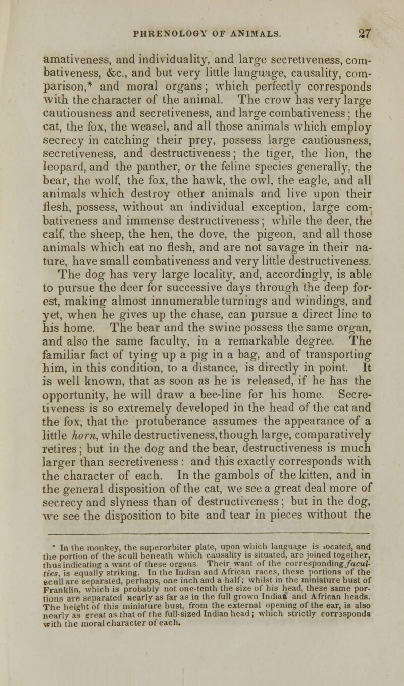 amativeness, and individuality, and large secretiveness, com- bativeness, &c, and but very little language, causality, com- parison,* and moral organs; which perfectly corresponds with the character of the animal. The crow has very large cautiousness and secretiveness, and large combativeness ; the cat, the fox, the weasel, and all those animals which employ secrecy in catching their prey, possess large cautiousness, secretiveness, and destructiveness; the tiger, the lion, the leopard, and the panther, or the feline species generally, the bear, the wolf, the fox, the hawk, the owl, the eagle, and all animals which destroy other animals and live upon their flesh, possess, without an individual exception, large com- bativeness and immense destructiveness ; while the deer, the calf, the sheep, the hen, the dove, the pigeon, and all those animals which eat no flesh, and are not savage in their na- ture, have small combativeness and very little destructiveness. The dog has very large locality, and, accordingly, is able to pursue the deer for successive days through the deep for- est, making almost innumerable turnings and windings, and yet, when he gives up the chase, can pursue a direct line to his home. The bear and the swine possess the same organ, and also the same faculty, in a remarkable degree. The familiar fact of tying up a pig in a bag, and of transporting him, in this condition, to a distance, is directly in point. It is well known, that as soon as he is released, if he has the opportunity, he will draw a bee-line for his home. Secre- tiveness is so extremely developed in the head of the cat and the fox, that the protuberance assumes the appearance of a little horn, while destructiveness, though large, comparatively retires; but in the dog and the bear, destructiveness is much larger than secretiveness : and this exactly corresponds with the character of each. In the gambols of the kitten, and in the general disposition of the cat, we see a great deal more of secrecy and slyness than of destructiveness; but in the dog, we see the disposition to bite and tear in pieces without the * In the monkey, the superorbiter plate, upon which language is located, and the portion of the scull beneath which causality is situated, are joined together, thus indicating a want of these organs. Their want of the corresponding/acuj- ties, is equally striking. In the Indian and African races, these portions of the ecull are separated, perhaps, one inch and a half; whilst in the miniature bust of Franklin, which is probably not one-tenth the size of his head, these same por- tions are separated nearly as far as in the full grown India* and African heads. The height of this miniature bust, from the external opening of the ear, is also nearly as great as that of the full-sized Indian head; which strictly corr3sponda with the moral character of each.