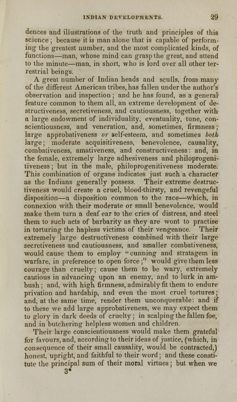 dences and illustrations of the truth and principles of this science ; because it is man alone that is capable of perform- ing the greatest number, and the most complicated kinds, of functions—man, whose mind can grasp the great, and attend to the minute—man, in short, who is lord over all other ter- restrial beings. A great number of Indian heads and sculls, from many of the different American tribes, has fallen under the author's observation and inspection ; and he has found, as a general feature common to them all, an extreme development of de- structiveness, secretiveness, and cautiousness, together with a large endowment of individuality, eventuality, tune, con- scientiousness, and veneration, and, sometimes, firmness; large approbativeness or self-esteem, and sometimes both large; moderate acquisitiveness, benevolence, causality, combativeness, amativeness, and constructiveness: and, in the female, extremely large adhesiveness and philoprogeni- tiveness; but in the male, philoprogenitiveness moderate. This combination of organs indicates just such a character as the Indians generally possess. Their extreme destruc- tiveness would create a cruel, blood-thirsty, and revengeful disposition—a disposition common to the race—which, in connexion with their moderate or small benevolence, would make them turn a deaf ear to the cries of distress, and steel them to such acts of barbarity as they are wont to practise in torturing the hapless victims of their vengeance. Their extremely large destructiveness combined with their large secretiveness and cautiousness, and smaller combativeness, would cause them to employ  cunning and stratagem in warfare, in preference to open force; would give them less courage than cruelty; cause them to be wary, extremely cautious in advancing upon an enemy, and to lurk in am- bush ; and, with high firmness, admirably fit them to endure privation and hardship, and even the most cruel tortures; and, at the same time, render them unconquerable: and if to these we add large approbativeness, we may expect them to glory in dark deeds of cruelty ; in scalping the fallen foe, and in butchering helpless women and children. Their large conscientiousness would make them grateful for favours, and, according to their ideas of justice, (which, in consequence of their small causality, would be contracted,) honest, upright, and faithful to their word ; and these consti- tute the principal sum of their moral virtues; but when we 3*