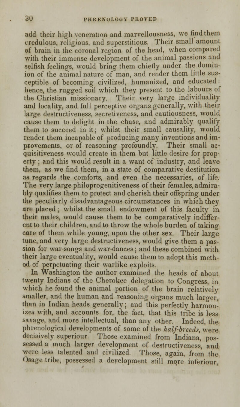 add their high veneration and marvellousness, we find them credulous, religious, and superstitious. Their small amount of brain in the coronal region of the head, when compared with their immense development of the animal passions and selfish feelings, would bring them chiefly under the domin- ion of the animal nature of man, and render them little sus- ceptible of becoming civilized, humanized, and educated: hence, the rugged soil which they present to the labours of the Christian missionary. Their very large individuality and locality, and full perceptive organs generally, with their large destructiveness, secretiveness, and cautiousness, would cause them to delight in the chase, and admirably qualify them to succeed in it; whilst their small causality, would render them incapable of producing many inventions and im- provements, or of reasoning profoundly. Their small ac- quisitiveness would create in them but little desire for prop- erty ; and this would result in a want of industry, and leave them, as we find them, in a state of comparative destitution as regards the comforts, and even the necessaries, of life. The very large philoprogenitiveness of their females, admira- bly qualifies them to protect and cherish their offspring under the peculiarly disadvantageous circumstances in which they are placed; whilst the small endowment of this faculty in their males, would cause them to be comparatively indiffer- ent to their children, and to throw the whole burden of taking care of them while young, upon the other sex. Their large tune, and very large destructiveness, would give them a pas- sion for war-songs and war-dances; and these combined with their large eventuality, would cause them to adopt this meth- od of perpetuating their warlike exploits. In Washington the author examined the heads of about twenty Indians of the Cherokee delegation to Congress, in which he found the animal portion of the brain relatively smaller, and the human and reasoning organs much larger, than in Indian heads generally; and this perfectly harmon- izes with, and accounts for, the fact, that this tribe is less savage, and more intellectual, than any other. Indeed, the phrenological developments of some of the half-breeds, were decisively superiour. Those examined from Indiana, pos- sessed a much larger development of destructiveness, and were less talented and civilized. Those, again, from the Osage tribe, possessed a development still more inferiour,