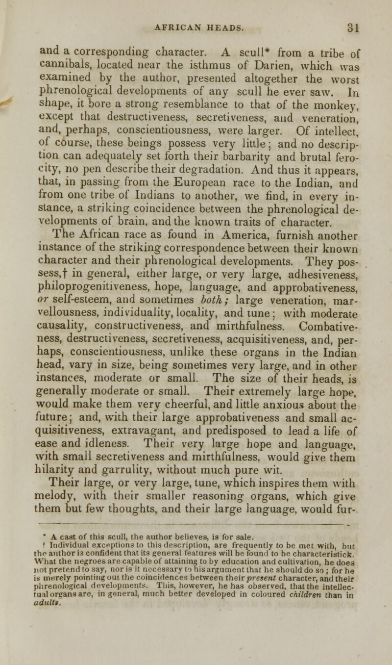 and a corresponding character. A scull* from a tribe of cannibals, located near the isthmus of Darien, which was examined by the author, presented altogether the worst phrenological developments of any scull he ever saw. In shape, it bore a strong resemblance to that of the monkey, except that destructiveness, secretiveness, and veneration, and, perhaps, conscientiousness, were larger. Of intellect, of course, these beings possess very little; and no descrip- tion can adequately set forth their barbarity and brutal fero- city, no pen describe their degradation. And thus it appears, that, in passing from the European race to the Indian, and from one tribe of Indians to another, we find, in every in- stance, a striking coincidence between the phrenological de- velopments of brain, and the known traits of character. The African race as found in America, furnish another instance of the striking correspondence between their known character and their phrenological developments. They pos- sess,! in general, either large, or very large, adhesiveness, philoprogenitiveness, hope, language, and approbativeness, or self-esteem, and sometimes both; large veneration, mar- vellousness, individuality, locality, and tune; with moderate causality, constructiveness, and mirthfulness. Combative- ness, destructiveness, secretiveness, acquisitiveness, and, per- haps, conscientiousness, unlike these organs in the Indian head, vary in size, being sometimes very large, and in other instances, moderate or small. The size of their heads, is generally moderate or small. Their extremely large hope, would make them very cheerful, and little anxious about the future; and, with their large approbativeness and small ac- quisitiveness, extravagant, and predisposed to lead a life of ease and idleness. Their very large hope and language, with small secretiveness and mirthfulness, would give them hilarity and garrulity, without much pure wit. Their large, or very large, tune, which inspires them with melody, with their smaller reasoning organs, which give them but few thoughts, and their large language, would fur-  A cast of this scull, the author believes, is for sale. t Individual exceptions to this description, are frequently to be met with, but the author i3 confident that its general features will be found to be characteristick. What the negroes are capable of attaining to by education and cultivation, he does not pretend to say, nor is it necessary to his argument that he should do so ; for he is merely pointing out the coincidences between their present character, and their phrenological developments. This, however, he has observed, that the intellec- tual organs are, in general, much better developed in coloured children than in adults.