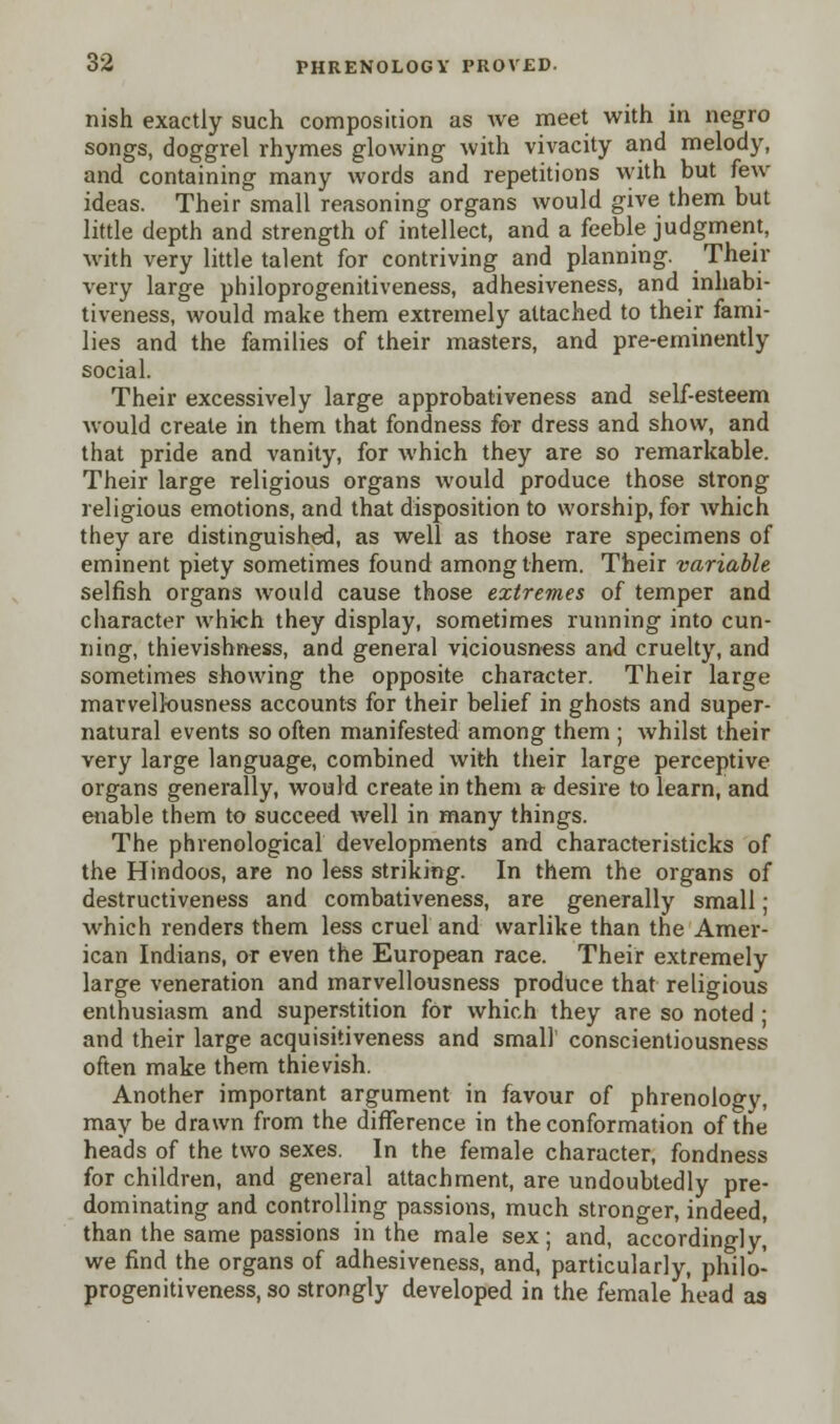 nish exactly such composition as we meet with in negro songs, doggrel rhymes glowing with vivacity and melody, and containing many words and repetitions with but few ideas. Their small reasoning organs would give them but little depth and strength of intellect, and a feeble judgment, with very little talent for contriving and planning. Their very large philoprogenitiveness, adhesiveness, and inhabi- tiveness, would make them extremely attached to their fami- lies and the families of their masters, and pre-eminently social. Their excessively large approbativeness and self-esteem would create in them that fondness for dress and show, and that pride and vanity, for which they are so remarkable. Their large religious organs would produce those strong religious emotions, and that disposition to worship, for which they are distinguished, as well as those rare specimens of eminent piety sometimes found among them. Their variable selfish organs would cause those extremes of temper and character which they display, sometimes running into cun- ning, thievishness, and general viciousness and cruelty, and sometimes showing the opposite character. Their large marvellousness accounts for their belief in ghosts and super- natural events so often manifested among them ; whilst their very large language, combined with their large perceptive organs generally, would create in them a desire to learn, and enable them to succeed well in many things. The phrenological developments and characteristicks of the Hindoos, are no less striking. In them the organs of destructiveness and combativeness, are generally small; which renders them less cruel and warlike than the Amer- ican Indians, or even the European race. Their extremely large veneration and marvellousness produce that religious enthusiasm and superstition for which they are so noted ; and their large acquisitiveness and small conscientiousness often make them thievish. Another important argument in favour of phrenology, may be drawn from the difference in the conformation of the heads of the two sexes. In the female character, fondness for children, and general attachment, are undoubtedly pre- dominating and controlling passions, much stronger, indeed, than the same passions in the male sex; and, accordingly, we find the organs of adhesiveness, and, particularly, philo- progenitiveness, so strongly developed in the female head as