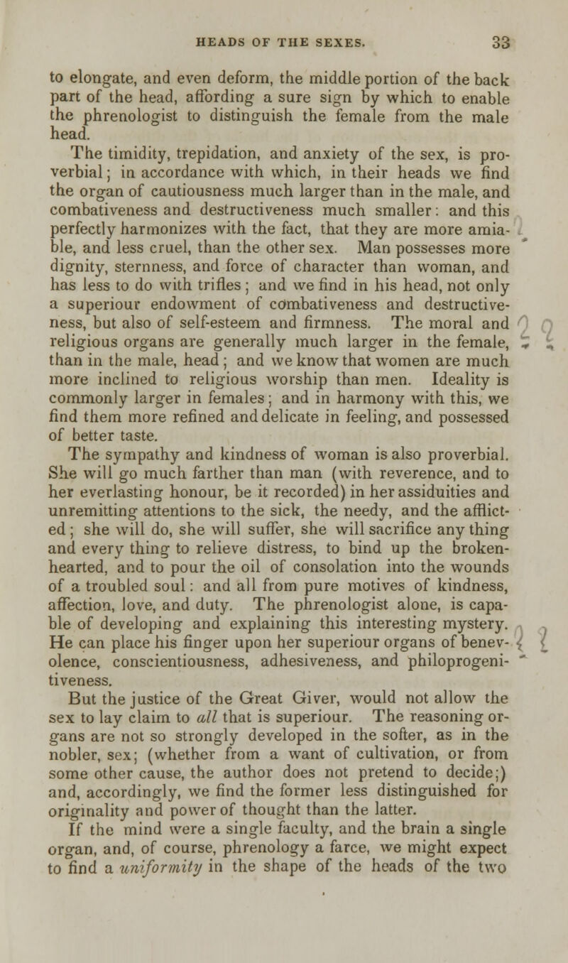 to elongate, and even deform, the middle portion of the back part of the head, affording a sure sign by which to enable the phrenologist to distinguish the female from the male head. The timidity, trepidation, and anxiety of the sex, is pro- verbial ; in accordance with which, in their heads we find the organ of cautiousness much larger than in the male, and combativeness and destructiveness much smaller: and this perfectly harmonizes with the fact, that they are more amia- ble, and less cruel, than the other sex. Man possesses more dignity, sternness, and force of character than woman, and has less to do with trifles ; and we find in his head, not only a superiour endowment of combativeness and destructive- ness, but also of self-esteem and firmness. The moral and religious organs are generally much larger in the female, * i, than in the male, head ; and we know that women are much more inclined to religious worship than men. Ideality is commonly larger in females; and in harmony with this, we find them more refined and delicate in feeling, and possessed of better taste. The sympathy and kindness of woman is also proverbial. She will go much farther than man (with reverence, and to her everlasting honour, be it recorded) in her assiduities and unremitting attentions to the sick, the needy, and the afflict- ed ; she will do, she will suffer, she will sacrifice any thing and every thing to relieve distress, to bind up the broken- hearted, and to pour the oil of consolation into the wounds of a troubled soul: and all from pure motives of kindness, affection, love, and duty. The phrenologist alone, is capa- ble of developing and explaining this interesting mystery. He can place his finger upon her superiour organs of benev- olence, conscientiousness, adhesiveness, and philoprogeni-  tiveness. But the justice of the Great Giver, would not allow the sex to lay claim to all that is superiour. The reasoning or- gans are not so strongly developed in the softer, as in the nobler, sex; (whether from a want of cultivation, or from some other cause, the author does not pretend to decide;) and, accordingly, we find the former less distinguished for originality and power of thought than the latter. If the mind were a single faculty, and the brain a single organ, and, of course, phrenology a farce, we might expect to find a iiniformity in the shape of the heads of the two