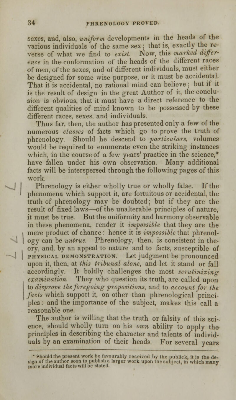 sexes, and, also, uniform developments in the heads of the various individuals of the same sex; that is, exactly the re- verse of what we find to exist. Now, this marked differ- ence in the-conformation of the heads of the different races of men, of the sexes, and of different individuals, must either be designed for some wise purpose, or it must be accidental. That it is accidental, no rational mind can believe; but if it is the result of design in the great Author of it, the conclu- sion is obvious, that it must have a direct reference to the different qualities of mind known to be possessed by these different races, sexes, and individuals. Thus far, then, the author has presented only a few of the numerous classes of facts which go to prove the truth of phrenology. Should he descend to particulars, volumes would be required to enumerate even the striking instances which, in the course of a few years' practice in the science,* have fallen under his own observation. Many additional facts will be interspersed through the following pages of this Avork. Phrenology is either wholly true or wholly false. If the phenomena which support it, are fortuitous or accidental, the truth of phrenology may be doubted; but if they are the result of fixed laws—of the unalterable principles of nature, it must be true. But the uniformity and harmony observable in these phenomena, render it impossible that they are the mere product of chance: hence it is impossible that phrenol- ogy can be untrue. Phrenology, then, is consistent in the- ory, and, by an appeal to nature and to facts, susceptible of physical demonstration. Let judgment be pronounced upon it, then, at this tribunal alone, and let it stand or fall accordingly. It boldly challenges the most scrutinizing examination. They who question its truth, are called upon to disprove the foregoing propositions, and to account for the facts which support it, on other than phrenological princi- ples : and the importance of the subject, makes this call a reasonable one. The author is willing that the truth or falsity of this sci- ence, should wholly turn on his own ability to apply the- principles in describing the character and talents of individ- uals by an examination of their heads. For several years ' Should the present work be favourably received by the publick, it is the de- sign of the author soon to publish a larger work upon the subject, in which many more individual facts will be stated.