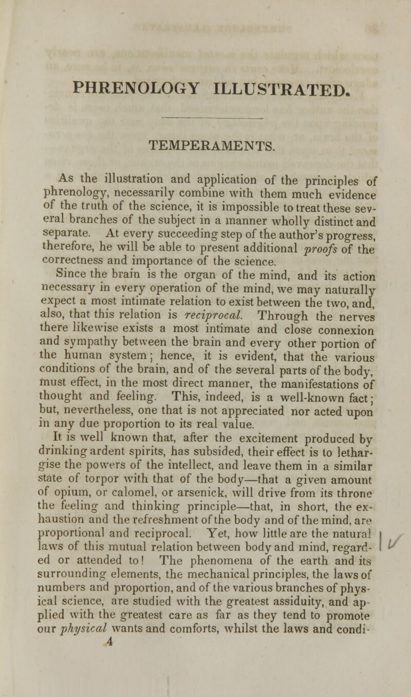 PHRENOLOGY ILLUSTRATED. TEMPERAMENTS. As the illustration and application of the principles of phrenology, necessarily combine with them much evidence of the truth of the science, it is impossible to treat these sev- eral branches of the subject in a manner wholly distinct and separate. At every succeeding step of the author's progress, therefore, he will be able to present additional proofs of the correctness and importance of the science. Since the brain is the organ of the mind, and its action necessary in every operation of the mind, we may naturally expect a most intimate relation to exist between the two, and, also, that this relation is reciprocal. Through the nerves there likewise exists a most intimate and close connexion and sympathy between the brain and every other portion of the human system; hence, it is evident, that the various conditions of the brain, and of the several parts of the body, must effect, in the most direct manner, the manifestations of thought and feeling. This, indeed, is a well-known fact; but, nevertheless, one that is not appreciated nor acted upon in any due proportion to its real value. It is well known that, after the excitement produced by drinking ardent spirits, has subsided, their effect is to lethar- gise the powers of the intellect, and leave them in a similar state of torpor with that of the body—that a given amount of opium, or calomel, or arsenick, will drive from its throne the feeling and thinking principle—that, in short, the ex- haustion and the refreshment of the body and of the mind, are proportional and reciprocal. Yet, how little are the natural l laws of this mutual relation between body and mind, regard- I ed or attended to! The phenomena of the earth and its surrounding elements, the mechanical principles, the laws of numbers and proportion, and of the various branches of phys- ical science, are studied with the greatest assiduity, and ap- plied with the greatest care as far as they tend to promote our physical wants and comforts, whilst the laws and condi 4