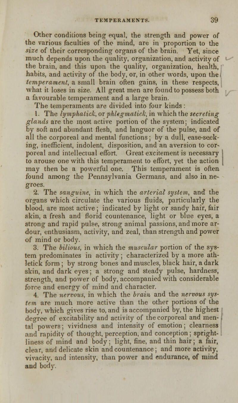 Other conditions being equal, the strength and power of the various faculties of the mind, are in proportion to the size of their corresponding organs of the brain. Yet, since much depends upon the quality, organization, and activity of the brain, and this upon the quality, organization, health, habits, and activity of the body, or, in other words, upon the temperament, a small brain often gains, in these respects, what it loses in size. All great men are found to possess both a favourable temperament and a large brain. The temperaments are divided into four kinds : 1. The lymphalick, or phlegmatick, in which the secreting glands are the most active portion of the system; indicated by soft and abundant flesh, and languor of the pulse, and of all the corporeal and mental functions; by a dull, ease-seek- ing, inefficient, indolent, disposition, and an aversion to cor- poreal and intellectual effort. Great excitement is necessary 1 to arouse one with this temperament to effort, yet the action [ may then be a powerful one. This temperament is often found among the Pennsylvania Germans, and also in ne- groes. 2. The sanguine, in which the arterial system, and the organs which circulate the various fluids, particularly the blood, are most active; indicated by light or sandy hair, fair skin, a fresh and florid countenance, light or blue eyes, a strong and rapid pulse, strong animal passions, and more ar- dour, enthusiasm, activity, and zeal, than strength and power of mind or body. 3. The bilious, in which the muscular portion of the sys- tem predominates in activity; characterized by a more ath- letick form ; by strong bones and muscles, black hair, a dark skin, and dark eyes; a strong and steady pulse, hardness, strength, and power of body, accompanied with considerable force and energy of mind and character. 4. The nervous, in which the brain and the nervous sys- tem are much more active than the other portions of the body, which gives rise to, and is accompanied by, the highest degree of excitability and activity of the corporeal and men- i tal powers; vividness and intensity of emotion; clearness and rapidity of thought, perception, and conception; spright-1 liness of mind and body; light, fine, and thin hair; a fair, clear, and delicate skin and countenance; and more activity, vivacity, and intensity, than power and endurance, of mind and body.