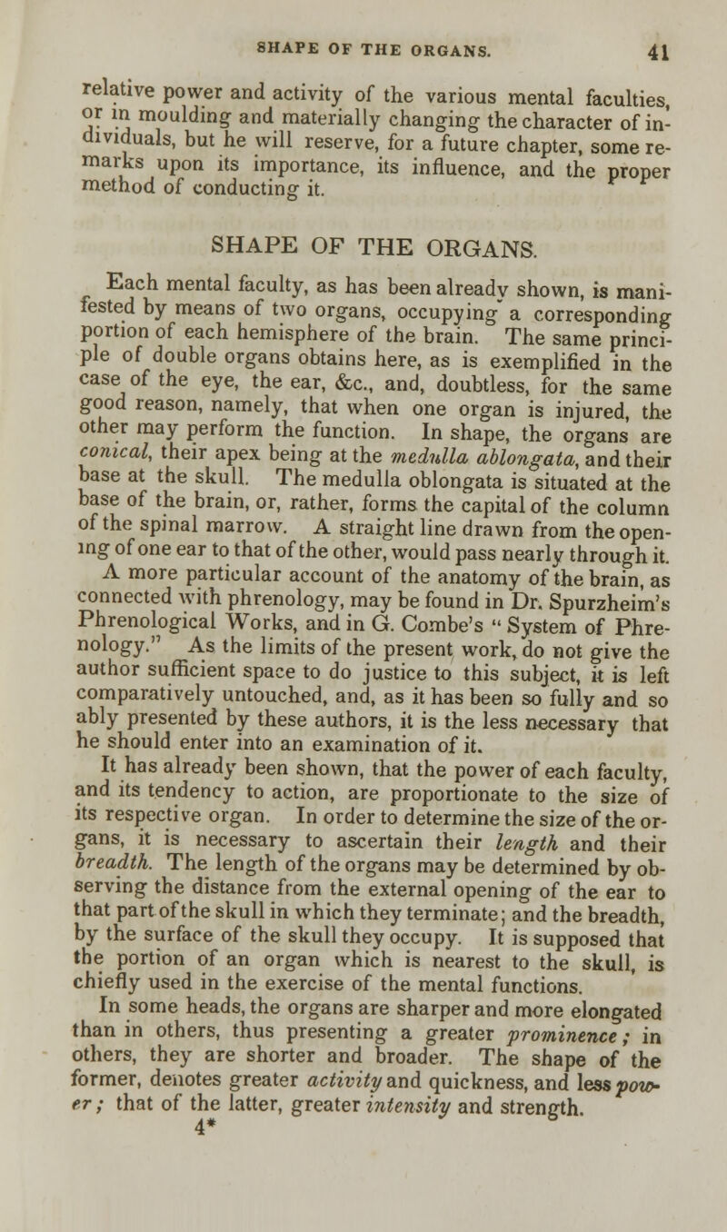 relative power and activity of the various mental faculties, or in moulding and materially changing the character of in- dividuals, but he will reserve, for a future chapter, some re- marks upon its importance, its influence, and the proper method of conducting it. SHAPE OF THE ORGANS. Each mental faculty, as has been already shown, is mani- fested by means of two organs, occupying a corresponding portion of each hemisphere of the brain. The same princi- ple of double organs obtains here, as is exemplified in the case of the eye, the ear, &c, and, doubtless, for the same good reason, namely, that when one organ is injured, the other may perform the function. In shape, the organs are conical, their apex being at the medulla ablongata, and their base at the skull. The medulla oblongata is situated at the base of the brain, or, rather, forms the capital of the column of the spinal marrow. A straight line drawn from the open- ing of one ear to that of the other, would pass nearly through it. A more particular account of the anatomy of the brain, as connected with phrenology, may be found in Dr. Spurzheim's Phrenological Works, and in G. Combe's  System of Phre- nology. As the limits of the present work, do not give the author sufficient space to do justice to this subject, k is left comparatively untouched, and, as it has been so fully and so ably presented by these authors, it is the less necessary that he should enter into an examination of it. It has already been shown, that the power of each faculty, and its tendency to action, are proportionate to the size of its respective organ. In order to determine the size of the or- gans, it is necessary to ascertain their length and their breadth. The length of the organs may be determined by ob- serving the distance from the external opening of the ear to that part of the skull in which they terminate; and the breadth, by the surface of the skull they occupy. It is supposed that the portion of an organ which is nearest to the skull, is chiefly used in the exercise of the mental functions. In some heads, the organs are sharper and more elongated than in others, thus presenting a greater prominence; in others, they are shorter and broader. The shape of the former, denotes greater activity and quickness, and lesspoio- er; that of the latter, greater intensity and strength.