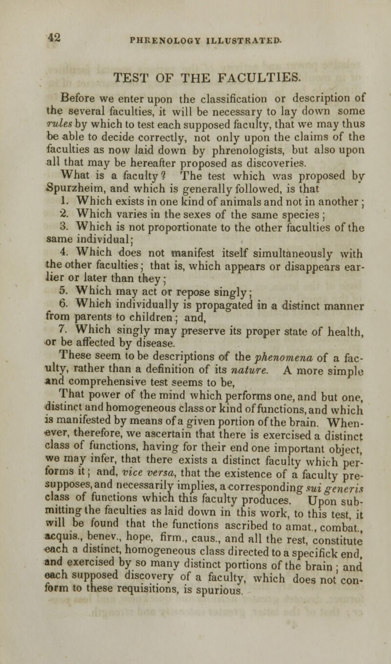 TEST OF THE FACULTIES. Before we enter upon the classification or description of the several faculties, it will be necessary to lay down some rules by which to test each supposed faculty, that we may thus be able to decide correctly, not only upon the claims of the faculties as now Jaid down by phrenologists, but also upon all that may be hereafter proposed as discoveries. What is a faculty? The test which was proposed by Spurzheim, and which is generally followed, is that 1. Which exists in one kind of animals and not in another ; 2. Which varies in the sexes of the same species ; 3. Which is not proportionate to the other faculties of the same individual; 4. Which does not manifest itself simultaneously with the other faculties; that is, which appears or disappears ear- lier or later than they; 5. Which may act or repose singly; 6. Which individually is propagated in a distinct manner from parents to children; and, 7. Which singly may preserve its proper state of health, or be affected by disease. These seem to be descriptions of the phenomena of a fac- ulty, rather than a definition of its nature. A more simple and comprehensive test seems to be, That power of the mind which performs one, and but one, distinct and homogeneous class or kind of functions, and which is manifested by means of a given portion of the brain. When- over, therefore, we ascertain that there is exercised a distinct class of functions, having for their end one important object, we may infer, that there exists a distinct faculty which per- forms it; and, vice versa, that the existence of a faculty pre- supposes, and necessarily implies, a corresponding sui generis class of functions which this faculty produces. Upon sub- mitting the faculties as laid down in this work, to this test it will be found that the functions ascribed to amat., combat acquis., benev, hope, firm., caus., and all the rest, constitute each a distinct, homogeneous class directed to a specifick end and exercised by so many distinct portions of the brain ■ and each supposed discovery of a faculty, which does not'con- form to these requisitions, is spurious.