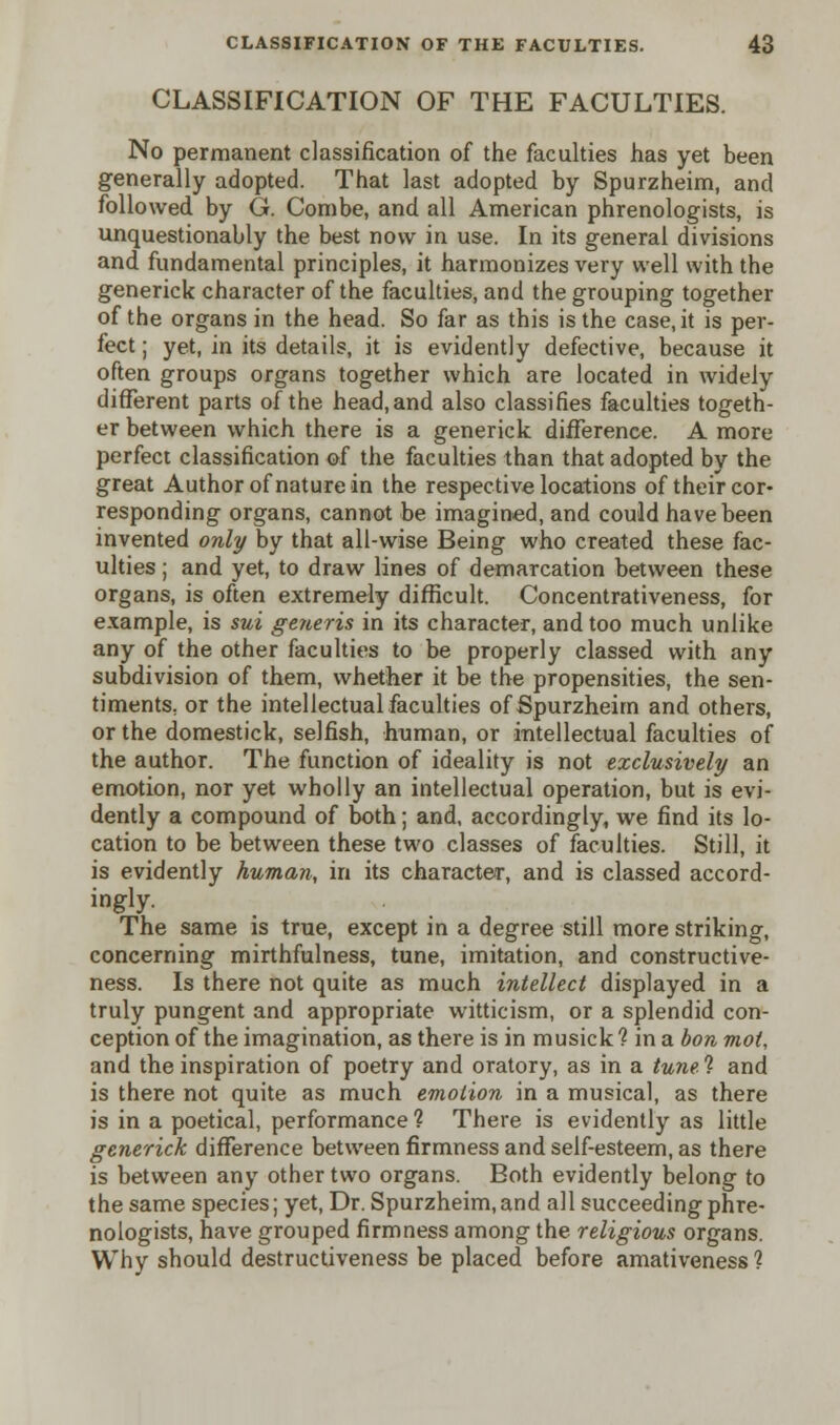 CLASSIFICATION OF THE FACULTIES. No permanent classification of the faculties has yet been generally adopted. That last adopted by Spurzheim, and followed by G. Combe, and all American phrenologists, is unquestionably the best now in use. In its general divisions and fundamental principles, it harmonizes very well with the generick character of the faculties, and the grouping together of the organs in the head. So far as this is the case.it is per- fect ; yet, in its details, it is evidently defective, because it often groups organs together which are located in widely different parts of the head,and also classifies faculties togeth- er between which there is a generick difference. A more perfect classification of the faculties than that adopted by the great Author of nature in the respective locations of their cor- responding organs, cannot be imagined, and could have been invented only by that all-wise Being who created these fac- ulties ; and yet, to draw lines of demarcation between these organs, is often extremely difficult. Concentrativeness, for example, is sui generis in its character, and too much unlike any of the other faculties to be properly classed with any subdivision of them, whether it be the propensities, the sen- timents, or the intellectual faculties of Spurzheim and others, or the domestick, selfish, human, or intellectual faculties of the author. The function of ideality is not exclusively an emotion, nor yet wholly an intellectual operation, but is evi- dently a compound of both; and, accordingly, we find its lo- cation to be between these two classes of faculties. Still, it is evidently human, in its character, and is classed accord- ingly. The same is true, except in a degree still more striking, concerning mirthfulness, tune, imitation, and constructive- ness. Is there not quite as much intellect displayed in a truly pungent and appropriate witticism, or a splendid con- ception of the imagination, as there is in musick 1 in a bon mot, and the inspiration of poetry and oratory, as in a tune % and is there not quite as much emotion in a musical, as there is in a poetical, performance ? There is evidently as little generick difference between firmness and self-esteem, as there is between any other two organs. Both evidently belong to the same species; yet, Dr. Spurzheim,and all succeeding phre- nologists, have grouped firmness among the religious organs. Why should destructiveness be placed before amativeness ?