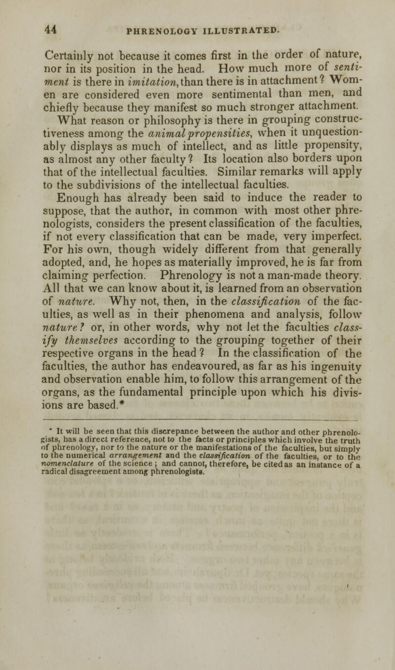 Certainly not because it comes first in the order of nature, nor in its position in the head. How much more of senti- ment is there in imitation,than there is in attachment? Wom- en are considered even more sentimental than men, and chiefly because they manifest so much stronger attachment. What reason or philosophy is there in grouping construc- tiveness among the animal propensities, when it unquestion- ably displays as much of intellect, and as little propensity, as almost any other faculty ? Its location also borders upon that of the intellectual faculties. Similar remarks will apply to the subdivisions of the intellectual faculties. Enough has already been said to induce the reader to suppose, that the author, in common with most other phre- nologists, considers the present classification of the faculties, if not every classification that can be made, very imperfect. For his own, though widely different from that generally adopted, and, he hopes as materially improved, he is far from claiming perfection. Phrenology is not a man-made theory. All that we can know about it, is learned from an observation of nature. Why not, then, in the classification of the fac- ulties, as well as in their phenomena and analysis, follow nature. ? or, in other words, why not let the faculties class- ify themselves according to the grouping together of their respective organs in the head ? In the classification of the faculties, the author has endeavoured, as far as his ingenuity and observation enable him, to follow this arrangement of the organs, as the fundamental principle upon which his divis- ions are based.* * It will be seen that this discrepance between the author and other phrenolo- gists, has a direct reference, not to the facts or principles which involve the truth of phrenology, nor to the nature or the manifestations of the faculties, but simply to the numerical arrangement and the classification of the faculties, or to the nomenclature of the science ; and cannot, therefore, be cited as an instance of a radical disagreement among phrenologists.