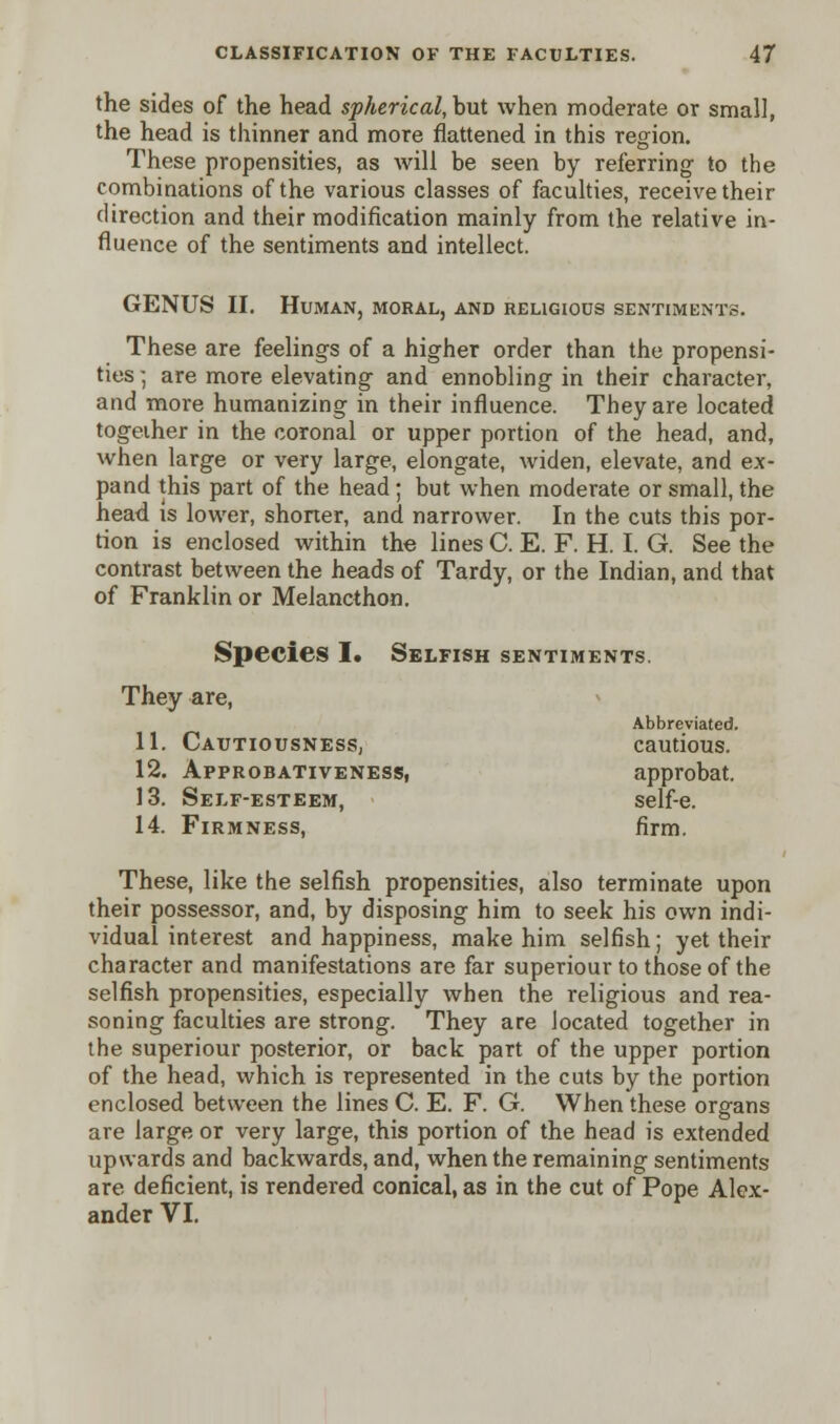 the sides of the head spherical, but when moderate or small, the head is thinner and more flattened in this region. These propensities, as will be seen by referring- to the combinations of the various classes of faculties, receive their direction and their modification mainly from the relative in- fluence of the sentiments and intellect. GENUS II. Human, moral, and religious sentiments. These are feelings of a higher order than the propensi- ties ; are more elevating and ennobling in their character, and more humanizing in their influence. They are located together in the coronal or upper portion of the head, and, when large or very large, elongate, widen, elevate, and ex- pand this part of the head; but when moderate or small, the head is lower, shorter, and narrower. In the cuts this por- tion is enclosed within the lines C. E. F. H. I. G. See the contrast between the heads of Tardy, or the Indian, and that of Franklin or Melancthon. Species I. Selfish sentiments. They are, Abbreviated. 11. Cautiousness, cautious. 12. Approbativeness, approbat. 13. Self-esteem, self-e. 14. Firmness, firm. These, like the selfish propensities, also terminate upon their possessor, and, by disposing him to seek his own indi- vidual interest and happiness, make him selfish; yet their character and manifestations are far superiour to those of the selfish propensities, especially when the religious and rea- soning faculties are strong. They are located together in the superiour posterior, or back part of the upper portion of the head, which is represented in the cuts by the portion enclosed between the lines C. E. F. G. When these organs are large or very large, this portion of the head is extended upwards and backwards, and, when the remaining sentiments are deficient, is rendered conical, as in the cut of Pope Alex- ander VI.