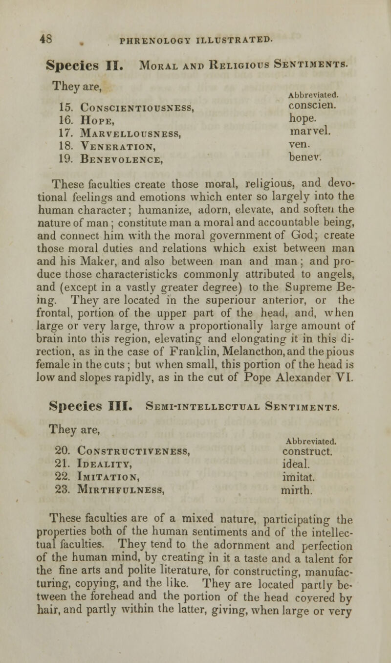 Species II. Moral and Religious Sentiments. They are, Abbreviated. 15. Conscientiousness, conscien. 16. Hope, hope- 17. Marvellousness, marvel. 18. Veneration, ven. 19. Benevolence, benev. These faculties create those moral, religious, and devo- tional feelings and emotions which enter so largely into the human character; humanize, adorn, elevate, and soften the nature of man ; constitute man a moral and accountable being, and connect him with the moral government of God; create those moral duties and relations which exist between man and his Maker, and also between man and man; and pro- duce those characteristicks commonly attributed to angels, and (except in a vastly greater degree) to the Supreme Be- ing. They are located in the superiour anterior, or the frontal, portion of the upper part of the head, and, when large or very large, throw a proportionally large amount of brain into this region, elevating and elongating it in this di- rection, as in the case of Franklin, Melancthon, and the pious female in the cuts ; but when small, this portion of the head is low and slopes rapidly, as in the cut of Pope Alexander VI. Species III. Semi-intellectual Sentiments. They are, Abbreviated. 20. Constructiveness, construct. 21. Ideality, ideal. 22. Imitation, imitat. 23. Mirthfulness, mirth. These faculties are of a mixed nature, participating the properties both of the human sentiments and of the intellec- tual faculties. They tend to the adornment and perfection of the human mind, by creating in it a taste and a talent for the fine arts and polite literature, for constructing, manufac- turing, copying, and the like. They are located partly be- tween the forehead and the portion of the head covered by hair, and partly within the latter, giving, when large or very