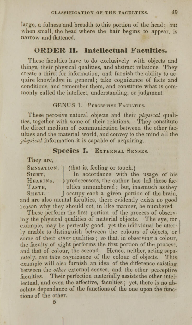 large, a fulness and breadth to this portion of the head; bul when small, the head where the hair begins to appear, is narrow and flattened. ORDER II. Intellectual Faculties. These faculties have to do exclusively with objects and things, their physical qualities, and abstract relations. They create a thirst for information, and furnish the ability to ac- quire knowledge in general; take cognizance of facts and conditions, and remember them, and constitute what is com- monly called the intellect, understanding, or judgment. GENUS I. Perceptive Faculties. These perceive natural objects and their physical quali- ties, together with some of their relations. They constitute the direct medium of communication between the other fac- ulties and the material world, and convey to the mind all the physical information it is capable of acquiring. Species I. External Senses. They are, Sensation, Sight, (that is, feeling or touch.) In accordance with the usaee of his Hearing, ^predecessors, the author has left these fac- Taste, ulties unnumbered ; but, inasmuch as they Smell. J occupy each a given portion of the brain, and are also mental faculties, there evidently exists no good reason why they should not, in like manner, be numbered These perform the first portion of the process of observ- ing the physical qualities of material objects. The eye, for example, may be perfectly good, yet the individual be utter- ly unable to distinguish between the colours of objects, or some of their other qualities; so that, in observing a colour, the faculty of sight performs the first portion of the process, and that of colour, the second. Hence, neither, acting sepa- rately, can take cognizance of the colour of objects. This example will also furnish an idea of the difference existing between the other external senses, and the other perceptive faculties. Their perfection materially assists the other intel- lectual, and even the affective, faculties; yet, there is no ab- solute dependance of the functions of the one upon the func- tions of the other. 5