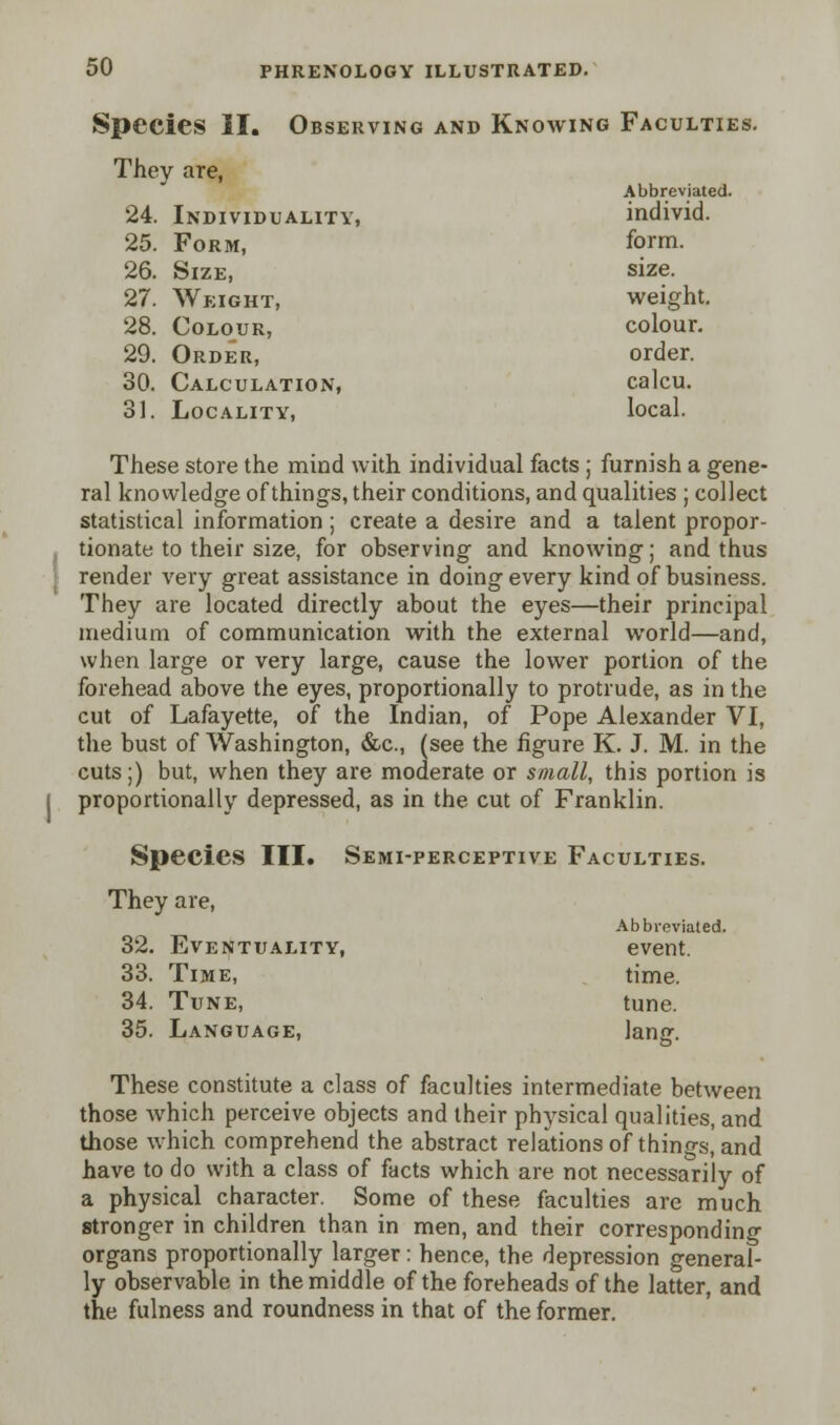 Species II. Observing and Knowing Faculties. They are, Abbreviated. 24. Individuality, individ. 25. Form, form. 26. Size, size. 27. Weight, weight. 28. Colour, colour. 29. Order, order. 30. Calculation, calcu. 31. Locality, local. These store the mind with individual facts ; furnish a gene- ral knowledge of things, their conditions, and qualities ; collect statistical information; create a desire and a talent propor- tionate to their size, for observing and knowing; and thus render very great assistance in doing every kind of business. They are located directly about the eyes—their principal medium of communication with the external world—and, when large or very large, cause the lower portion of the forehead above the eyes, proportionally to protrude, as in the cut of Lafayette, of the Indian, of Pope Alexander VI, the bust of Washington, &c, (see the figure K. J. M. in the cuts;) but, when they are moderate or small, this portion is proportionally depressed, as in the cut of Franklin. Species III. Semi-perceptive Faculties. They are, Abbreviated. 32. Eventuality, event. 33. Time, time. 34. Tune, tune. 35. Language, lang. These constitute a class of faculties intermediate between those Avhich perceive objects and their physical qualities, and those which comprehend the abstract relations of things, and have to do with a class of facts which are not necessarily of a physical character. Some of these faculties are much stronger in children than in men, and their corresponding organs proportionally larger: hence, the depression general- ly observable in the middle of the foreheads of the latter, and the fulness and roundness in that of the former.