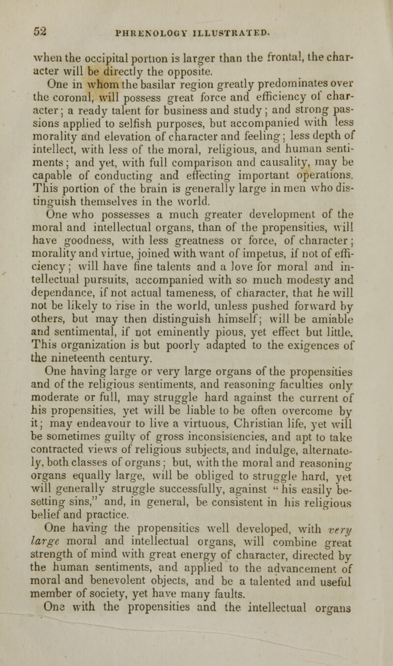 when the occipital portion is larger than the frontal, the char- acter will be directly the opposite. One in whom the basilar region greatly predominates over the coronal, will possess great force and efficiency of char- acter ; a ready talent for business and study ; and strong pas- sions applied to selfish purposes, but accompanied with less morality and elevation of character and feeling; less depth of intellect, with less of the moral, religious, and human senti- ments ; and yet, with full comparison and causality, may be capable of conducting and effecting important operations. This portion of the brain is generally large in men who dis- tinguish themselves in the world. One who possesses a much greater development of the moral and intellectual organs, than of the propensities, will have goodness, with less greatness or force, of character; morality and virtue, joined with want of impetus, if not of effi- ciency ; will have fine talents and a love for moral and in- tellectual pursuits, accompanied with so much modesty and dependance, if not actual tameness, of character, that he will not be likely to rise in the world, unless pushed forward by others, but may then distinguish himself; will be amiable arid sentimental, if not eminently pious, yet effect but little. This organization is but poorly adapted to the exigences of the nineteenth century. One having large or very large organs of the propensities and of the religious sentiments, and reasoning faculties only moderate or full, may struggle hard against the current of his propensities, yet will be liable to be often overcome by it; may endeavour to live a virtuous, Christian life, yet will be sometimes guilty of gross inconsistencies, and apt to take contracted views of religious subjects, and indulge, alternate- ly, both classes of organs ; but, with the moral and reasoning organs equally large, will be obliged to struggle hard, yet will generally struggle successfully, against  his easily be- setting sins, and, in general, be consistent in his religious belief and practice. One having the propensities well developed, with very large moral and intellectual organs, will combine great strength of mind with great energy of character, directed by the human sentiments, and applied to the advancement of moral and benevolent objects, and be a talented and useful member of society, yet have many faults. One with the propensities and the intellectual organs