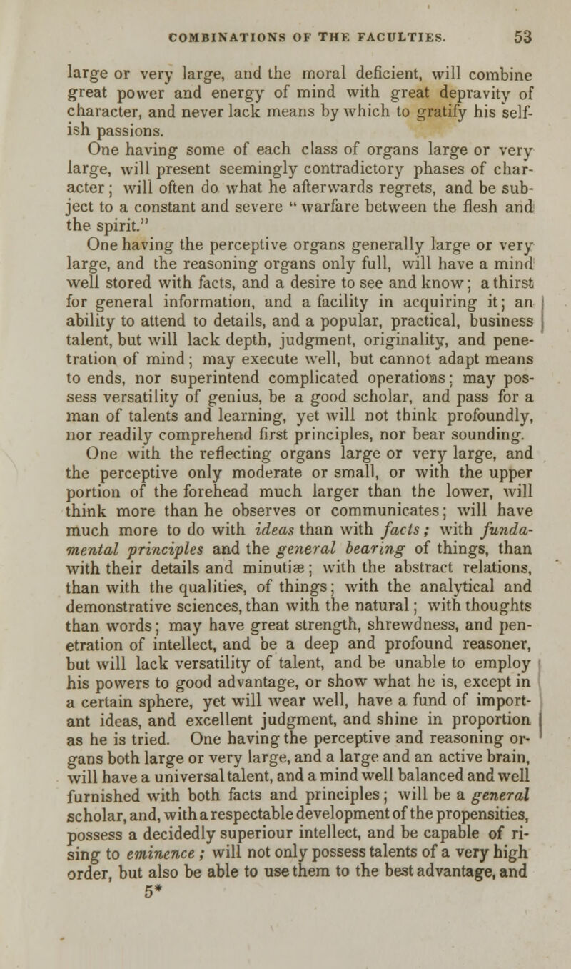 large or very large, and the moral deficient, will combine great power and energy of mind with great depravity of character, and never lack means by which to gratify his self- ish passions. One having some of each class of organs large or very large, will present seemingly contradictory phases of char- acter ; will often do what he afterwards regrets, and be sub- ject to a constant and severe  warfare between the flesh and the spirit. One having the perceptive organs generally large or very large, and the reasoning organs only full, will have a mind well stored with facts, and a desire to see and know; a thirst for general information, and a facility in acquiring it; an ability to attend to details, and a popular, practical, business talent, but will lack depth, judgment, originality, and pene- tration of mind ; may execute well, but cannot adapt means to ends, nor superintend complicated operatioas; may pos- sess versatility of genius, be a good scholar, and pass for a man of talents and learning, yet will not think profoundly, nor readily comprehend first principles, nor bear sounding. One with the reflecting organs large or very large, and the perceptive only moderate or small, or with the upper portion of the forehead much larger than the lower, will think more than he observes or communicates; will have much more to do with ideas than with facts; with funda- mental principles and the general bearing of things, than with their details and minutiae; with the abstract relations, than with the qualities, of things; with the analytical and demonstrative sciences, than with the natural; with thoughts than words; may have great strength, shrewdness, and pen- etration of intellect, and be a deep and profound reasoner, but will lack versatility of talent, and be unable to employ his powers to good advantage, or show what he is, except in a certain sphere, yet will wear well, have a fund of import- ant ideas, and excellent judgment, and shine in proportion as he is tried. One having the perceptive and reasoning or- gans both large or very large, and a large and an active brain, will have a universal talent, and a mind well balanced and well furnished with both facts and principles; will be a general scholar, and, with a respectable development of the propensities, possess a decidedly superiour intellect, and be capable of ri- sing to eminence ; will not only possess talents of a very high order, but also be able to use them to the best advantage, and