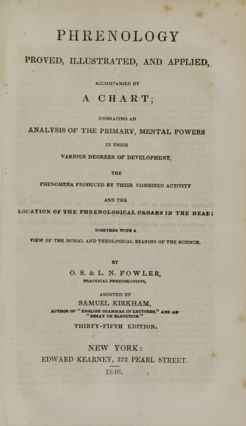 PHRENOLOGY PROVED, ILLUSTRATED, AND APPLIED, ACCOMPANIED BY A CHART; EMBRACING AN ANALYSIS OF THE PRIMARY, MENTAL POWERS IN THEIR VARIOUS DEGREES OF DEVELOPMENT, THE PHENOMENA PRODUCED BY THEIR COMBINED ACTIVITY AND THE LOCATION OF THE PHRENOLOGICAL ORGANS IN THE HEABJ TOGETHER WITH A VIEW OP THE MORAL AND THEOLOGICAL BEARING OF THE SCIENCE. O. S. & L. N. F O W L E R, PRACTICAL PHRENOLOGISTS, ASSISTED BY SAMUEL KIRKHAM, AUTDOfi OP  ENGLISH GRAMMAR IN LECTURES, AMD AM BBS AY ON ELOCUTION. THIRTY-FIFTH EDITION. NEW YORK: EDWARD KEARNEY, 272 PEARL STREET. 1846.