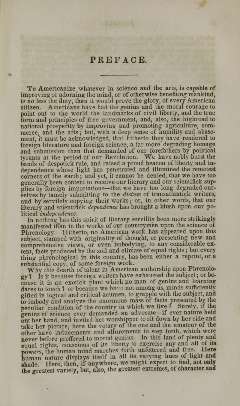 PREFACE. To Americanize whatever in science and the arts, is capable of improving or adorning the mind, or of otherwise benefiting mankind, is no less the duty, than it would prove the glory, of every American citizen. Americans have had the genius and the moral courage to point out to the world the landmarks of civil liberty, and the true form and principles of free government, and, also, the highroad to national prosperity by improving and promoting agriculture, com- merce, and the arts; but, with a deep sense of humility and abase- ment, it must be acknowledged, that hitherto they have rendered to foreign literature and foreign science, a tar more degrading homage and submission than that demanded of our forefathers by political tyrants at the period of our Revolution. We have nobly burst the bands of despotick rule, and raised a proud beacon of liberty and in- dependence whose light has penetrated and illumined the remotest corners of the earth; and yet, it cannot be denied, that we have too generally been content to receive our literary and our scientifick sup- plies by foreign importations—that we have too long degraded our- selves by tamely submitting to the dictum of transatlantick writers, and by servilely copying their works; or, in other words, that our literary and scientifick dependence has brought a blush upon our po- litical independence. In nothing has this spirit of literary servility been more strikingly manifested tlfan in the works of our countrymen upon the science of Phrenology. Hitherto, no American work has appeared upon this subject, stamped with originality of thought, or presenting new and comprehensive views, or even imbodying, to any considerable ex- tent, facts produced by the soil and climate of equal rights ; but every thing phrenological in this country, has been either a reprint, or a substantial copy, of some foreign work. Why this dearth of talent in American authorship upon Phrenolo- gy 1 Is it because foreign writers have exhausted the subject; or be- cause it is an exotick plant which no man of genius and learning dares to touch 1 or because we have not among us, minds sufficiently gifted in logical and critical acumen, to grapple with the subject, and to imbody and analyze the enormous mass of facts presented by the peculiar condition of the country in which we live 1 Surely, if the genius of science ever demanded an advocate—if ever nature held out her hand, and invited her worshipper to sit down by her side and take her picture, here the votary of the one and the amateur of the other have inducements and allurements to step forth, which were never before proffered to mortal genius. In this land of plenty and equal rights, conscious of its liberty to exercise any and all of its powers, the human mind marches forth unfettered and free. Here human nature displays itself in all its varying hues of light and shade Here, then, if anywhere, we might expect to find, not only the greatest variety, but, also, the greatest extremes, of character and