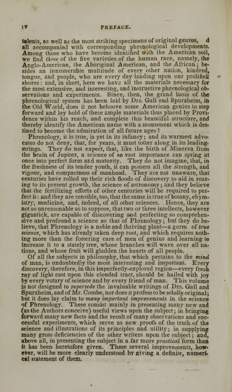 talents, as well as the most striking specimens of original genius, d all accompanied with corresponding phrenological developments. Among those who have become identified with the American soil, we find three of the five varieties of the human race, namely, the Anglo-American, the Aboriginal American, and the African; be- sides an innumerable multitude of every other nation, kindred, tongue, and people, who are every day landing upon our prolifick shores: and, in short, here we have all the materials necessary for the most extensive, and interesting, and instructive phrenological ob- servations and experiments. Since, then, the grand basis of the phrenological system has been laid by Drs. Gall and Spurzheim, in the Old World, does it not behoove some American genius to step forward and lay hold of these ample materials thus placed by Provi- dence within his reach, and complete this beautiful structure, and thereby identify the American name with a monument which is des- tined to become the admiration of all future ages 1 Phrenology, it is true, is yet in its infancy; and its warmest advo- cates do not deny, that, for years, it must totter along in its leading- strings. They do not expect, that, like the birth of Minerva from the brain of Jupiter, a science of so vast importance can spring at once into perfect form and maturity. They do not imagine, that, in the freshness of its tender youth, it can possess all the strength, and vigour, and compactness of manhood. They are not unaware, that centuries have rolled up their rich floods of discovery to aid in rear- ing to its present growth, the science of astronomy •, and they believe that the fertilizing efforts of other centuries will be required to per- fect it: and they are sensible, too, that the same is true of botany, chym- istry, medicine, and, indeed, of all other sciences. Hence, they are not so unreasonable as to suppose, that two or three intellects, however gigantick, are capable of discovering and perfecting so comprehen- sive and profound a science as that of Phrenology; but they do be- lieve, that Phrenology is a noble and thriving plant—a germ of true science, which has already taken deep root, and which requires noth- ing more than the fostering care of men of genius and learning to increase it to a stately tree, whose branches will wave over all na- tions, and whose fruit will gladden the hearts of all people. Of all the subjects in philosophy, that which pertains to the mind of man, is undoubtedly the most interesting and important. Every discovery, therefore, in this imperfectly-explored region—every fresh ray of light cast upon this clouded tract, should be hailed with joy by every votary of science and by every friend of man. This volume is not designed to supersede the invaluable writings of Drs. Gall and Spurzheim, and of Mr. Combe, nor does it profess to be wholly original; but it does lay claim to many important improvements in the science of Phrenology. These consist mainly in presenting many new and (as the Authors conceive) useful views upon the subject; in bringing forward many new facts and the result of many observations and suc- cessful experiments, which serve as new proofs of the truth of the science and illustrations of its principles and utility, in supplying many gross deficiencies of the other writers upon the subject; and, above all, in presenting the subject in a far more practical form than it has been heretofore given. These several improvements, how- ever, will be more clearly understood by giving a definite, numeri- cal statement of them.