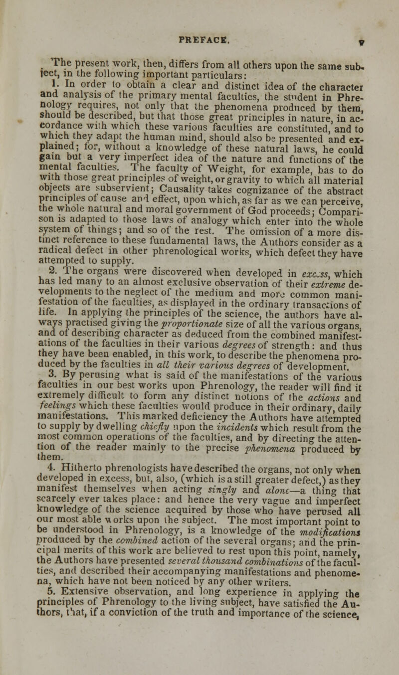 The present work, then, differs from all others upon the same sub- ject, in the following important particulars: 1. In order to obtain a clear and distinct idea of the character and analysis of the primary mental faculties, the smdent in Phre- nology requires, not only that the phenomena produced by them, should be described, but that those great principles in nature in ac- cordance with which these various faculties are constituted, and to which they adapt the human mind, should also be presented and ex- plained ; lor, without a knowledge of these natural laws, he could gain but a very imperfect idea of the nature and functions of the mental faculties. The faculty of Weight, for example, has to do with those great principles of weight, or gravity to which all material objects are subservient; Causality takes cognizance of the abstract principles oi cause and effect, upon which, as far as we can perceive the whole natural and moral government of God proceeds; Compari- son is adapted to those laws of analogy which enter into the whole system of things; and so of the rest. The omission of a more dis- tinct reference to these fundamental laws, the Authors consider as a radical defect in other phrenological works, which defect they have attempted to supply. 2. The organs were discovered when developed in excess, which has led many to an almost exclusive observation of their extreme de- velopments to the neglect of the medium and more common mani- festation of the faculties, as displayed in the ordinary transac:ions of life. In applying the principles of the science, the authors have al- ways practised giving the proportionate size of all the various organs, and ol describing character as deduced from the combined manifest- ations of the faculties in their various degrees of strength: and thus they have been enabled, in this work, to describe the phenomena pro- duced by the faculties in all their various degrees of development. 3. By perusing what is said of the manifestations of the various faculties in our best works upon Phrenology, the reader will find it extremely difficult to form any distinct notions of the actions and feelings which these faculties would produce in their ordinary, daily manifestations. This marked deficiency the Authors have attempted to supply by dwelling chiefly upon the incidents which result from the most common operations of the faculties, and by directing the atten- tion of the reader mainly to the precise phenomena produced by them. 4. Hitherto phrenologists have described the organs, not only when developed in excess, but, also, (which is a still greater defect,) as they manifest themselves when acting singly and alone—a thing that scarcely ever takes place: and hence the very vague and imperfect knowledge of the science acquired by those who have perused all our most able \* orks upon the subject. The most important point to be understood in Phrenology, is a knowledge of the modifications produced by the combined action of the several organs; and the prin- cipal merits of this work are believed to rest uponthis point, namely the Authors have presented several thousand combinations of the facul- ties, and described their accompanying manifestations and phenome- na, which have not been noticed by any other writers. 5. Extensive observation, and long experience in applying the principles of Phrenology to the living subject, have satisfied the Au- thors, that, if a conviction of the truth and importance of the science,