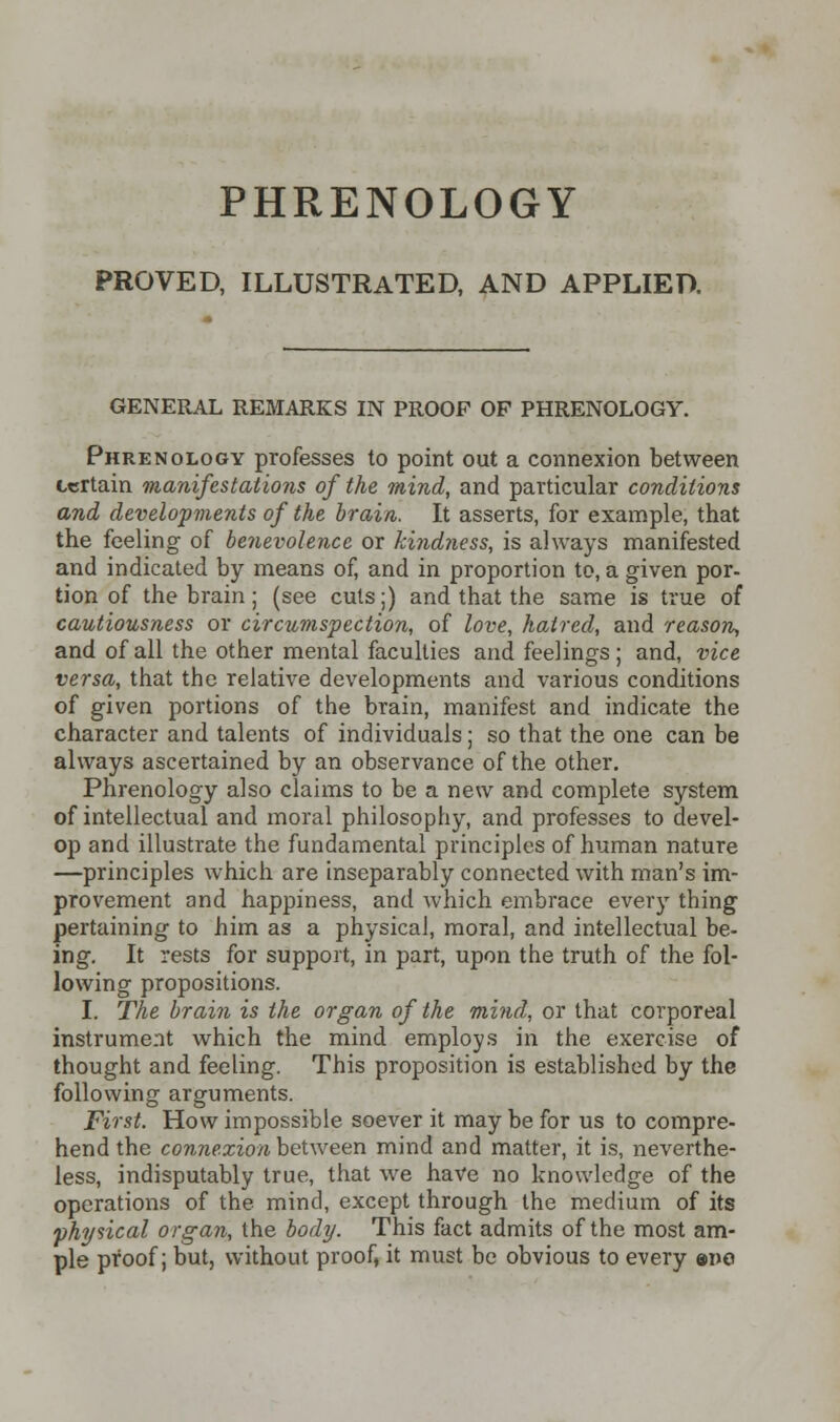 PROVED, ILLUSTRATED, AND APPLIED. GENERAL REMARKS IN PROOF OP PHRENOLOGY. Phrenology professes to point out a connexion between certain manifestations of the mind, and particular conditions and developments of the brain. It asserts, for example, that the feeling of benevolence or kindness, is always manifested and indicated by means of, and in proportion to, a given por- tion of the brain; (see cuts;) and that the same is true of cautiousness or circumspection, of love, hatred, and reason, and of all the other mental faculties and feelings; and, vice versa, that the relative developments and various conditions of given portions of the brain, manifest and indicate the character and talents of individuals; so that the one can be always ascertained by an observance of the other. Phrenology also claims to be a new and complete system of intellectual and moral philosophy, and professes to devel- op and illustrate the fundamental principles of human nature —principles which are inseparably connected with man's im- provement and happiness, and which embrace every thing pertaining to him as a physical, moral, and intellectual be- ing. It rests for support, in part, upon the truth of the fol- lowing propositions. I. The brain is the organ of the mind, or that corporeal instrument which the mind employs in the exercise of thought and feeling. This proposition is established by the following arguments. First. How impossible soever it may be for us to compre- hend the connexion between mind and matter, it is, neverthe- less, indisputably true, that we have no knowledge of the operations of the mind, except through the medium of its physical organ, the body. This fact admits of the most am- ple proof; but, without proof, it must be obvious to every eme