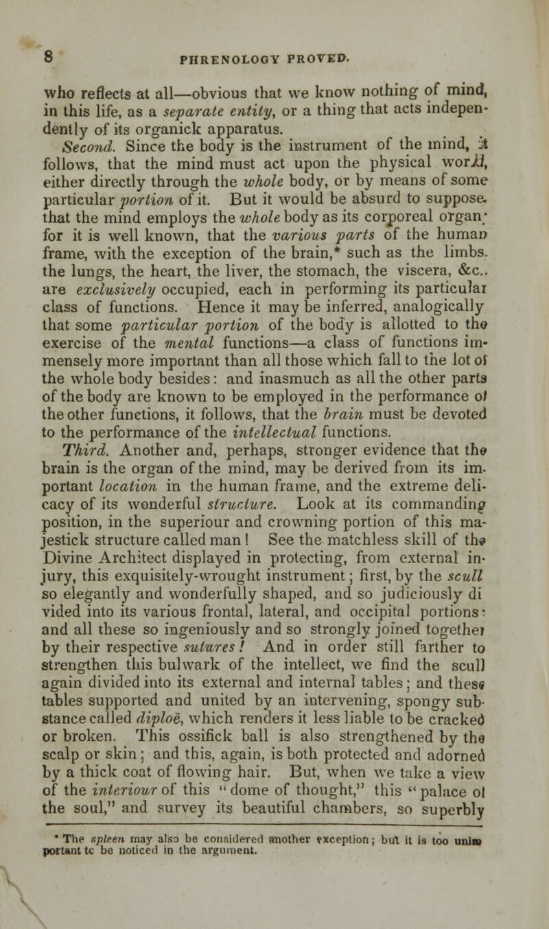 who reflects at all—obvious that we know nothing of mind, in this life, as a separate entity, or a thing that acts indepen- dently of its organick apparatus. Second. Since the body is the instrument of the mind, A follows, that the mind must act upon the physical worU, either directly through the whole body, or by means of some particular portion of it. But it would be absurd to suppose, that the mind employs the whole body as its corporeal organ; for it is well known, that the various parts of the human frame, with the exception of the brain,* such as the limbs, the lungs, the heart, the liver, the stomach, the viscera, &c. are exclusively occupied, each in performing its particular class of functions. Hence it may be inferred, analogically that some particular portion of the body is allotted to the exercise of the mental functions—a class of functions im- mensely more important than all those which fall to the lot of the whole body besides: and inasmuch as all the other parts of the body are known to be employed in the performance 0/ the other functions, it follows, that the brain must be devoted to the performance of the intellectual functions. Third. Another and, perhaps, stronger evidence that the brain is the organ of the mind, may be derived from its im. portant location in the human frame, and the extreme deli- cacy of its wonderful structure. Look at its commanding position, in the superiour and crowning portion of this ma- jestick structure called man ! See the matchless skill of the Divine Architect displayed in protecting, from external in- jury, this exquisitely-wrought instrument; first, by the scull so elegantly and wonderfully shaped, and so judiciously di vided into its various frontal, lateral, and occipital portions: and all these so ingeniously and so strongly joined togethe? by their respective sutures ! And in order still farther to strengthen this bulwark of the intellect, we find the scull again divided into its external and internal tables: and thess tables supported and united by an intervening, spongy sub- stance called diploii, which renders it less liable to be cracked or broken. This ossifick ball is also strengthened by the scalp or skin; and this, again, is both protected and adorned by a thick coat of flowing hair. But, when we take a view of the interiour of this  dome of thought, this  palace ol the soul, and survey its beautiful chambers, so superbly The spleen may also be considered another fxception; but it is too unint portant tc be noticed in the argument.