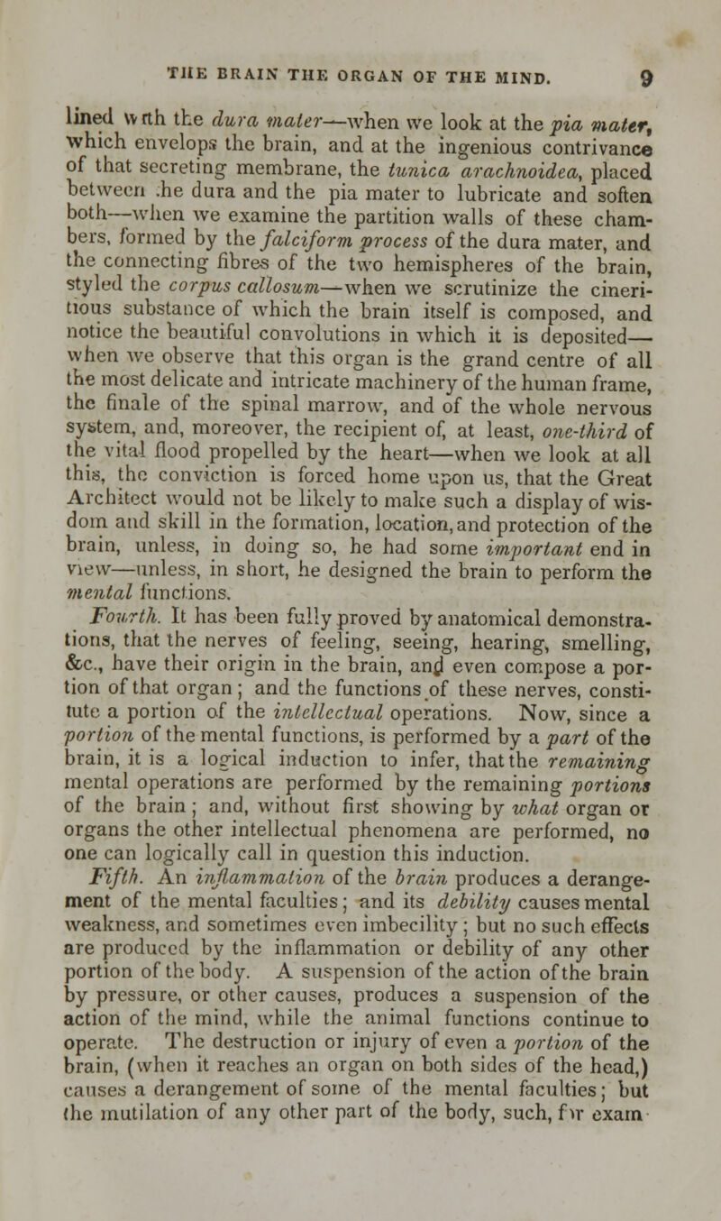 lined wrth the dura mater—when we look at the pia mater, which envelops the brain, and at the ingenious contrivance of that secreting membrane, the tunica arachnoidea, placed between .he dura and the pia mater to lubricate and soften both—when we examine the partition walls of these cham- bers, formed by the falciform process of the dura mater, and the connecting fibres of the two hemispheres of the brain, styled the corpus callosum—when we scrutinize the cineri- tious substance of which the brain itself is composed, and notice the beautiful convolutions in which it is deposited— when we observe that this organ is the grand centre of all the most delicate and intricate machinery of the human frame, the finale of the spinal marrow, and of the whole nervous system, and, moreover, the recipient of, at least, one-third of the vital flood propelled by the heart—when we look at all this, the conviction is forced home upon us, that the Great Architect would not be likely to make such a display of wis- dom and skill in the formation, location, and protection of the brain, unless, in doing so, he had some important end in view—unless, in short, he designed the brain to perform the mental functions. Fourth. It has been fully proved by anatomical demonstra- tions, that the nerves of feeling, seeing, hearing, smelling, &c, have their origin in the brain, and even compose a por- tion of that organ; and the functions of these nerves, consti- tute a portion of the intellectual operations. Now, since a portion of the mental functions, is performed by a part of the brain, it is a logical induction to infer, that the remaining mental operations are performed by the remaining portions of the brain ; and, without first showing by what organ or organs the other intellectual phenomena are performed, no one can logically call in question this induction. Fifth. An inflammation of the brain produces a derange- ment of the mental faculties ; and its debility causes mental weakness, and sometimes even imbecility ; but no such effects are produced by the inflammation or debility of any other portion of the body. A suspension of the action of the brain by pressure, or other causes, produces a suspension of the action of the mind, while the animal functions continue to operate. The destruction or injury of even a portion of the brain, (when it reaches an organ on both sides of the head,) causes a derangement of some of the mental faculties; but (he mutilation of any other part of the body, such, fyc exam