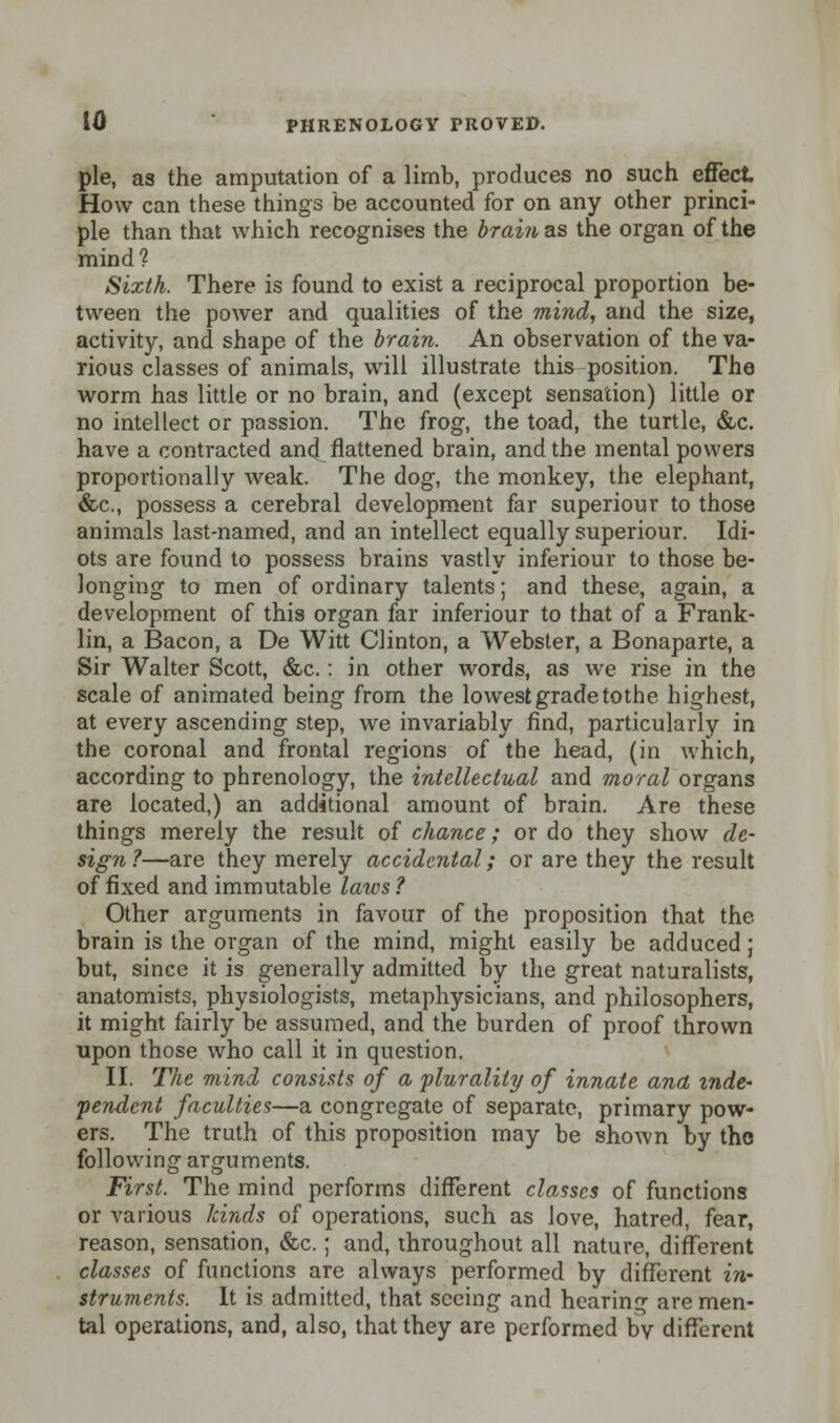 pie, as the amputation of a limb, produces no such effect How can these things be accounted for on any other princi- ple than that which recognises the brain as the organ of the mind? Sixth. There is found to exist a reciprocal proportion be- tween the power and qualities of the mind, and the size, activity, and shape of the brain. An observation of the va- rious classes of animals, will illustrate this position. The worm has little or no brain, and (except sensation) little or no intellect or passion. The frog, the toad, the turtle, &c. have a contracted and flattened brain, and the mental powers proportionally weak. The dog, the monkey, the elephant, &c, possess a cerebral development far superiour to those animals last-named, and an intellect equally superiour. Idi- ots are found to possess brains vastly inferiour to those be- longing to men of ordinary talents; and these, again, a development of this organ far inferiour to that of a Frank- lin, a Bacon, a De Witt Clinton, a Webster, a Bonaparte, a Sir Walter Scott, &c.: in other words, as we rise in the scale of animated being from the lowest grade tothe highest, at every ascending step, we invariably find, particularly in the coronal and frontal regions of the head, (in which, according to phrenology, the intellectual and moral organs are located,) an additional amount of brain. Are these things merely the result of chance; or do they show de- sign?—are they merely accidental; or are they the result of fixed and immutable laws? Other arguments in favour of the proposition that the brain is the organ of the mind, might easily be adduced; but, since it is generally admitted by the great naturalists, anatomists, physiologists, metaphysicians, and philosophers, it might fairly be assumed, and the burden of proof thrown upon those who call it in question. II. The mind consists of a plurality of innate ana mde~ •pendent faculties—a congregate of separate, primary pow- ers. The truth of this proposition may be shown by the following arguments. First. The mind performs different classes of functions or various kinds of operations, such as love, hatred, fear, reason, sensation, &c.; and, throughout all nature, different classes of functions are always performed by different in- struments. It is admitted, that seeing and hearing are men- tal operations, and, also, that they are performed by different