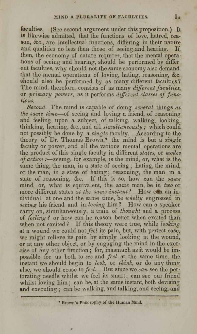 faculties. (See second argument under this proposition.) It is likewise admitted, that the functions of love, hatred, rea- son, &c, are intellectual functions, differing in their nature and qualities no less than those of seeing and hearing. If, then, the economy of nature require*, that the mental opera tions of seeing and hearing, should be performed by differ ent faculties, why should not the same economy also demand, that the mental operations of loving, hating, reasoning, &c. should also be performed by as many different faculties? The mind, therefore, consists of as many different faculties, or primary powers, as it performs differe7it classes of func- tions. Second. The mind is capable of doing several things at the same time—of seeing and loving a friend, of reasoning and feeling upon a subject, of talking, walking, looking, thinking, hearing, (Sec, and all simultaneously ; which could not possibly be done by a single faculty. According to the theory of Dr. Thomas Brown,* the mind is but a single faculty or power, and all the various mental operations are the product of this single faculty in different states, or modes of action:—seeing, for example, is the mind, or, what is the same thing, the man, in a state of seeing ; hating, the mind, or the man, in a state of hating; reasoning, the man in a state of reasoning, &c. If this is so, how can the same mind, or, what is equivalent, the same man, be in two or more different states at the same instant 1 How c*i an in- dividual, at one and the same time, be xcholly engrossed in seeing his friend and in loving him? How can a speaker carry on, simultaneously, a train of thought and a process of feeling ? or how can he reason better when excited than when not excited ? If this theory were true, while looking at a wound we could not feel its pain, but, with perfect ease, we might relieve its pain by simply looking at the wound, or at any other object, or by engaging the mind in the exer- cise of any other function; for, inasmuch as it would be im- possible for us both to see and feel at the same time, the instant we should begin to look, or think, or do any thing else, we shoulu cease to feel. But since we can see the per- forating needle whilst we feel its smart; can see our friend whilst loving him ; can be, at the same instant, both devising and executing; can be walking, and talking, and seeing, and * Brown's Philosophy of the Human Mind.