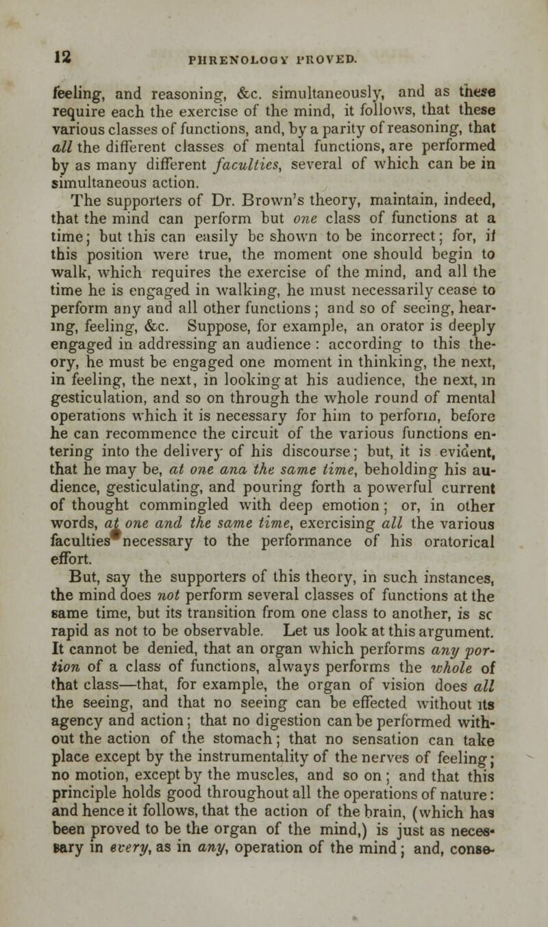 feeling, and reasoning, &c. simultaneously, and as these require each the exercise of the mind, it follows, that these various classes of functions, and, by a parity of reasoning, that all the different classes of mental functions, are performed by as many different faculties, several of which can be in simultaneous action. The supporters of Dr. Brown's theory, maintain, indeed, that the mind can perform but one class of functions at a time; but this can easily be shown to be incorrect; for, if this position were true, the moment one should begin to walk, which requires the exercise of the mind, and all the time he is engaged in walking, he must necessarily cease to perform any and all other functions ; and so of seeing, hear- ing, feeling, &c. Suppose, for example, an orator is deeply engaged in addressing an audience : according to this the- ory, he must be engaged one moment in thinking, the next, in feeling, the next, in looking at his audience, the next, in gesticulation, and so on through the whole round of mental operations which it is necessary for him to perform, before he can recommence the circuit of the various functions en- tering into the delivery of his discourse; but, it is evident, that he may be, at one ana the same time, beholding his au- dience, gesticulating, and pouring forth a powerful current of thought commingled with deep emotion; or, in other words, at one and the same time, exercising all the various faculties'necessary to the performance of his oratorical effort. But, say the supporters of this theory, in such instances, the mind does not perform several classes of functions at the same time, but its transition from one class to another, is sc rapid as not to be observable. Let us look at this argument. It cannot be denied, that an organ which performs any por- tion of a class of functions, always performs the whole of that class—that, for example, the organ of vision does all the seeing, and that no seeing can be effected without its agency and action; that no digestion can be performed with- out the action of the stomach; that no sensation can take place except by the instrumentality of the nerves of feeling; no motion, except by the muscles, and so on; and that this principle holds good throughout all the operations of nature: and hence it follows, that the action of the brain, (which has been proved to be the organ of the mind,) is just as neces- sary in every, as in any, operation of the mind; and, conse-