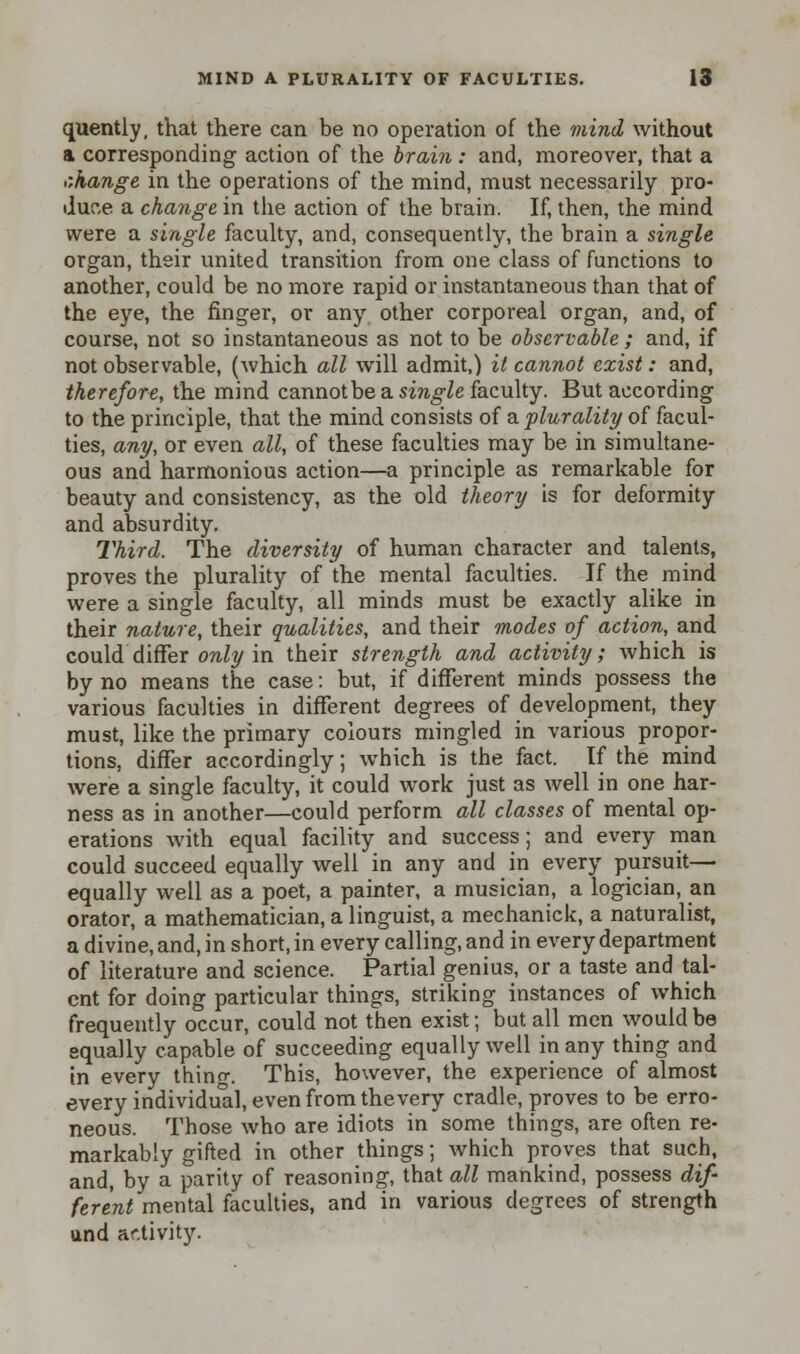 quently, that there can be no operation of the mind without a corresponding action of the brain : and, moreover, that a r.hange in the operations of the mind, must necessarily pro- duce a change in the action of the brain. If, then, the mind were a single faculty, and, consequently, the brain a single organ, their united transition from one class of functions to another, could be no more rapid or instantaneous than that of the eye, the finger, or any other corporeal organ, and, of course, not so instantaneous as not to be observable ; and, if not observable, (which all will admit,) it cannot exist: and, therefore, the mind cannot be a single faculty. But according to the principle, that the mind consists of a plurality of facul- ties, any, or even all, of these faculties may be in simultane- ous and harmonious action—a principle as remarkable for beauty and consistency, as the old theory is for deformity and absurdity. Third. The diversity of human character and talents, proves the plurality of the mental faculties. If the mind were a single faculty, all minds must be exactly alike in their nature, their qualities, and their modes of action, and could differ only in their strength and activity; which is by no means the case: but, if different minds possess the various faculties in different degrees of development, they must, like the primary colours mingled in various propor- tions, differ accordingly; which is the fact. If the mind were a single faculty, it could work just as well in one har- ness as in another—could perform all classes of mental op- erations with equal facility and success; and every man could succeed equally well in any and in every pursuit— equally well as a poet, a painter, a musician, a logician, an orator, a mathematician, a linguist, a mechanick, a naturalist, a divine, and, in short, in every calling, and in every department of literature and science. Partial genius, or a taste and tal- ent for doing particular things, striking instances of which frequently occur, could not then exist; but all men would be equally capable of succeeding equally well in any thing and in every thing. This, however, the experience of almost every individual, even from the very cradle, proves to be erro- neous. Those who are idiots in some things, are often re- markably gifted in other things; which proves that such, and, by a parity of reasoning, that all mankind, possess dif- ferent mental faculties, and in various degrees of strength und activity.