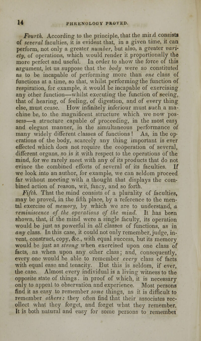 Fourth. According to the principle, that the mir.d consists of several faculties, it is evident that, in a given time, it can perform, not only a greater number, but also, a greater vari- ety, of operations, which would render it proportionally the more perfect and useful. In order to show the force of this argument, let us suppose that the body were so constituted as to be incapable of performing more than one class of functions at a time, so that, whilst performing the function of respiration, for example, it would be incapable of exercising any other function—whilst executing the function of seeing, that of hearing, of feeling, of digestion, and of every thing else, must cease. How infinitely inferiour must such a ma- chine be, to the magnificent structure which we now pos- sess—a structure capable of proceeding, in the most easji and elegant manner, in the simultaneous performance of many widely different classes of functions ! As, in the op- erations of the body, scarcely any thing important is ever effected which does not require the cooperation of several, different organs, so is it with respect to the operations of the mind, for we rarely meet with any of its products that do not evince the combined efforts of several of its faculties. If we look into an author, for example, we can seldom proceed far without meeting with a thought that displays the com- bined action of reason, wit, fancy, and so forth. Fifth. That the mind consists of a plurality of faculties, may be proved, in the fifth place, by a reference to the men- tal exercise of memory, by which we are to understand, a reminiscence of the operations of the mind. It has been shown, that, if the mind were a single faculty, its operation would be just as powerful in all classes of functions, as in any class. In this case, it could not only remember, judge, in- vent, construct, copy, &c, with equal success, but its memory would be just as strong when exercised upon one class of facts, as when upon any other class; and, consequently, every one would be able to remember every class of facts with equal ease and tenacity. But this is seldom, if ever, the case. Almost every individual is a living witness to the opposite state of things. in proof of which, it is necessary only to appeal to observation and experience. Most persons find it as easy to remember some things, as it is difficult to remember others: they often find that their associates rec- ollect what they forget, and forget what they remember. It is both natural and easy for some persons to remembei