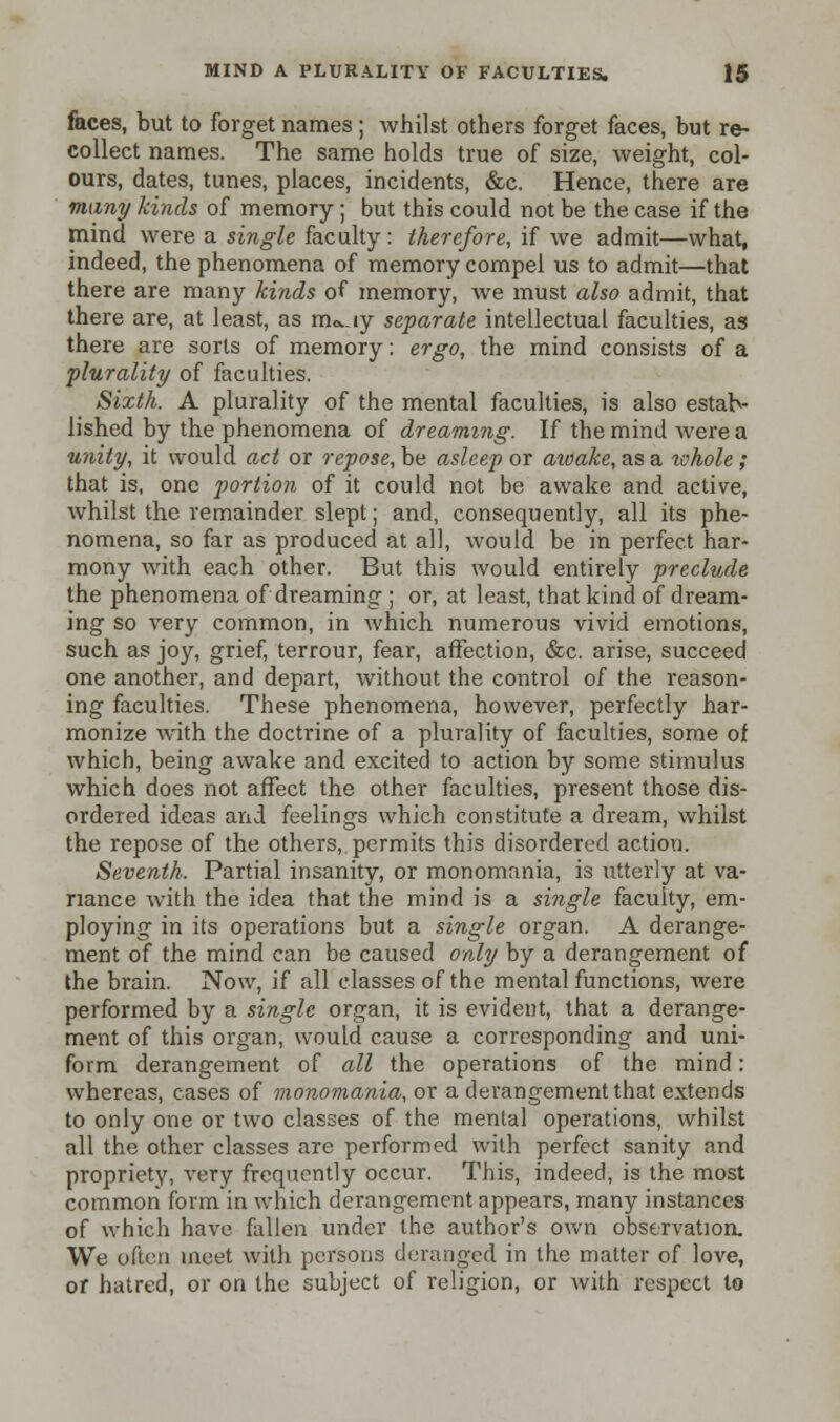faces, but to forget names ; whilst others forget faces, but re- collect names. The same holds true of size, weight, col- ours, dates, tunes, places, incidents, &c. Hence, there are many kinds of memory; but this could not be the case if the mind were a single faculty : therefore, if we admit—what, indeed, the phenomena of memory compel us to admit—that there are many kinds of memory, we must also admit, that there are, at least, as nwiy separate intellectual faculties, as there are sorts of memory: ergo, the mind consists of a plurality of faculties. Sixth. A plurality of the mental faculties, is also estab- lished by the phenomena of dreaming. If the mind were a unity, it would act or repose, be asleep or awake, as a ivhole; that is, one portion of it could not be awake and active, whilst the remainder slept; and, consequently, all its phe- nomena, so far as produced at all, would be in perfect har- mony with each other. But this would entirely preclude the phenomena of dreaming ; or, at least, that kind of dream- ing so very common, in which numerous vivid emotions, such as joy, grief, terrour, fear, affection, &c. arise, succeed one another, and depart, without the control of the reason- ing faculties. These phenomena, however, perfectly har- monize Avith the doctrine of a plurality of faculties, some of which, being awake and excited to action by some stimulus which does not affect the other faculties, present those dis- ordered ideas and feelings which constitute a dream, whilst the repose of the others, permits this disordered action. Seventh. Partial insanity, or monomania, is utterly at va- riance with the idea that the mind is a single faculty, em- ploying in its operations but a single organ. A derange- ment of the mind can be caused only by a derangement of the brain. Now, if all classes of the mental functions, were performed by a single organ, it is evident, that a derange- ment of this organ, would cause a corresponding and uni- form derangement of all the operations of the mind: whereas, cases of monomania, or a derangement that extends to only one or two classes of the mental operations, whilst all the other classes are performed with perfect sanity and propriety, very frequently occur. This, indeed, is the most common form in which derangement appears, many instances of which have fallen under the author's own observation. We often meet with persons deranged in the matter of love, of hatred, or on the subject of religion, or with respect to