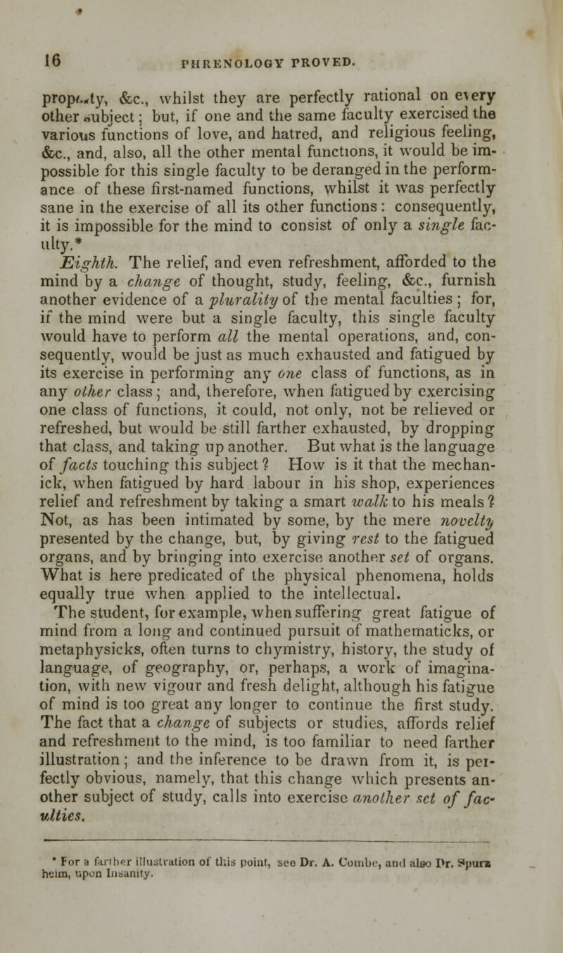 prop^ty, &c, whilst they are perfectly rational on eTery other oiibiect; but, if one and the same faculty exercised the various functions of love, and hatred, and religious feeling, &c, and, also, all the other mental functions, it would be im- possible for this single faculty to be deranged in the perform- ance of these first-named functions, whilst it was perfectly sane in the exercise of all its other functions: consequently, it is impossible for the mind to consist of only a single fac- ulty.* Eighth. The relief, and even refreshment, afforded to the mind by a change of thought, study, feeling, &c., furnish another evidence of a plurality of the mental faculties ; for, if the mind were but a single faculty, this single faculty would have to perform all the mental operations, and, con- sequently, would be just as much exhausted and fatigued by its exercise in performing any one class of functions, as in any other class; and, therefore, when fatigued by exercising one class of functions, it could, not only, not be relieved or refreshed, but would be still farther exhausted, by dropping that class, and taking up another. But what is the language of facts touching this subject? How is it that the mechan- ick, when fatigued by hard labour in his shop, experiences relief and refreshment by taking a smart walk to his meals ? Not, as has been intimated by some, by the mere novelty presented by the change, but, by giving rest to the fatigued organs, and by bringing into exercise another set of organs. What is here predicated of the physical phenomena, holds equally true when applied to the intellectual. The student, for example, when suffering great fatigue of mind from a long and continued pursuit of mathematicks, or metaphysicks, often turns to chymistry, history, the study of language, of geography, or, perhaps, a work of imagina- tion, with new vigour and fresh delight, although his fatigue of mind is too great any longer to continue the first study. The fact that a change of subjects or studies, affords relief and refreshment to the mind, is too familiar to need farther illustration; and the inference to be drawn from it, is per- fectly obvious, namely, that this change which presents an- other subject of study, calls into exercise another set of fac ulties. ' For a farther illustration of this point, see Dr. A. Combe, anil also I>r. ^pura helm, upon Insanity.