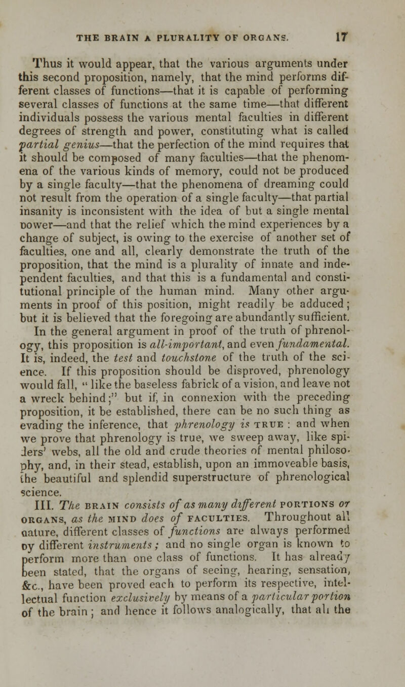 Thus it would appear, that the various arguments under this second proposition, namely, that the mind performs dif- ferent classes of functions—that it is capable of performing1 several classes of functions at the same time—that different individuals possess the various mental faculties in different degrees of strength and power, constituting what is called partial genius—that the perfection of the mind requires that it should be composed of many faculties—that the phenom- ena of the various kinds of memory, could not be produced by a single faculty—that the phenomena of dreaming could not result from the operation of a single faculty—that partial insanity is inconsistent with the idea of but a single mental nower—and that the relief which the mind experiences by a change of subject, is owing to the exercise of another set of faculties, one and all, clearly demonstrate the truth of the proposition, that the mind is a plurality of innate and inde- pendent faculties, and that this is a fundamental and consti- tutional principle of the human mind. Many other argu- ments in proof of this position, might readily be adduced; but it is believed that the foregoing are abundantly sufficient. In the general argument in proof of the truth of phrenol- ogy, this proposition is all-important, and even fundamental. It is, indeed, the test and touchstone of the truth of the sci- ence. If this proposition should be disproved, phrenology would fall,  like the baseless fabrick of a vision, and leave not a wreck behind; but if, in connexion with the preceding proposition, it be established, there can be no such thing as evading the inference, that phrenology is true : and when we prove that phrenology is true, we sweep away, like spi- ders' webs, all the old and crude theories of mental philoso- phy, and, in their stead, establish, upon an immoveable basis, the beautiful and splendid superstructure of phrenological science. III. The brain consists of as many different portions or organs, as the mind does of faculties. Throughout all nature, different classes of functions are always performed oy different instruments; and no single organ is known to perform more than one class of functions. It has already been stated, that the organs of seeing, hearing, sensation, &c, have been proved each to perform its respective, intel- lectual function exclusively by means of a particular portion of the brain ; and hence it follows analogically, that ah the