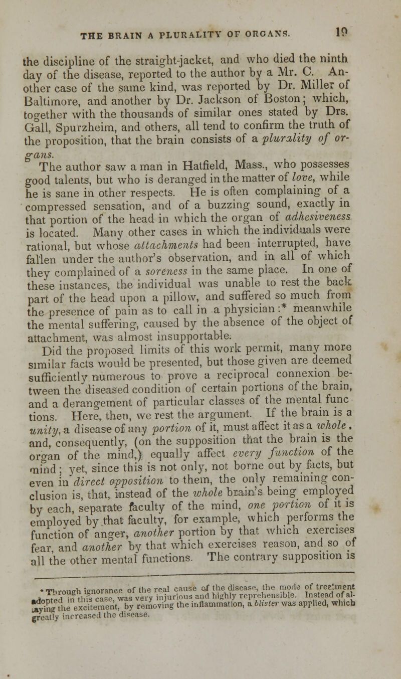 the discipline of the straight-jacket, and who died the ninth day of the disease, reported to the author by a Mr. C. An- other case of the same kind, was reported by Dr. Miller of Baltimore, and another by Dr. Jackson of Boston; which, together with the thousands of similar ones stated by Drs. Gall, Spurzheim, and others, all tend to confirm the truth of the proposition, that the brain consists of a plurality of or- gans. The author saw a man in Hatfield, Mass., who possesses good talents, but who is deranged in the matter of love, while he is sane in other respects. He is often complaining of a compressed sensation, and of a buzzing sound, exactly in that portion of the head in which the organ of adhesiveness is located. Many other cases in which the individuals were rational, but whose attachments had been interrupted, have fallen under the author's observation, and in all of which they complained of a soreness in the same place. In one of these instances, the individual was unable to rest the back part of the head upon a pillow, and suffered so much from the presence of pain as to call in a physician :* meanwhile the mental suffering, caused by the absence of the object of attachment, was almost insupportable. Did the proposed limits of this work permit, many more similar facts would be presented, but those given are deemed sufficiently numerous to prove a reciprocal connexion be- tween the diseased condition of certain portions of the brain, and a derangement of particular classes of the mental func tions. Here, then, we rest the argument. If the brain is a unity, a disease of any portion of it, must affect it as a whole , and, consequently, (on the supposition that the brain is the organ of the mind,), equally affect every function of the mind; yet, since this is not only, not borne out by facts, but even in direct opposition to them, the only remaining con- clusion is, that, instead of the whole brain's being employed by each separate faculty of the mind, one portion of it is employed by that faculty, for example, which performs the function of anger, another portion by that which exercises fear and another by that which exercises reason, and so of all the other mental functions. The contrary supposition is • Through ignorance of the real cause of the disease the mode of treatment j, \„i iJTtVi*,.,,p was verv injurious and highly reprehensible. Instead of al- ffirleeSKSlX ™S the inflammation, a blister was applied, which greatly increased the disease.