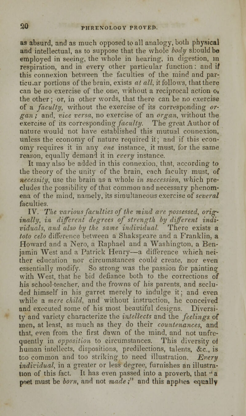as absurd, and as much opposed to all analogy, both physical and intellectual, as to suppose that the whole body should be employed in seeing, the whole in hearing, in digestion, in respiration, and in every other particular function: and if this connexion between the faculties of the mind and par- ticular portions of the brain, exists at all, it follows, that there can be no exercise of the one, without a reciprocal action o* the other ; or, in other words, that there can be no exercise of a faculty, without the exercise of its corresponding or- gan ; and, vice versa, no exercise of an organ, without the exercise of its corresponding faculty. The great Author of nature would not have established this mutual connexion, unless the economy of nature required it; and if this econ- omy requires it in any one instance, it must, for the same reason, equally demand it in every instance. It may also be added in this connexion, that, according to the theory of the unity of the brain, each faculty must, of necessity, use the brain as a whole in succession, which pre- cludes the possibility of that common and necessary phenom- ena of the mind, namely, its simultaneous exercise of several faculties. IV. The various faculties of the mind are possessed, orig- inally, in different degrees of strength by different indi- viduals, and also by the same individual. There exists a toto celo difference between a Shakspeare and a Franklin, a Howard and a Nero, a Raphael and a Washington, a Ben- jamin West and a Patrick Henry—a difference which nei- ther education nor circumstances could create, nor even essentially modify. So strong was the passion for painting with West, that he bid defiance both to the corrections of his school-teacher, and the frowns of his parents, and seclu- ded himself in his garret merely to indulge it; and even while a mere child, and without instruction, he conceived and executed some of his most beautiful designs. Diversi- ty and variety characterize the intellects and the feelings of men, at least, as much as they do their countenances, and that, even from the first dawn of the mind, and not unfre- quently in opposition to circumstances. This diversity of human intellects, dispositions, predilections, talents, &c, is too common and too striking to need illustration. Every individual, in a greater or less degree, furnishes an illustra- tion of this fact. It has even passed into a proverb, that •' a poet must be born, and not made; and this applies equally