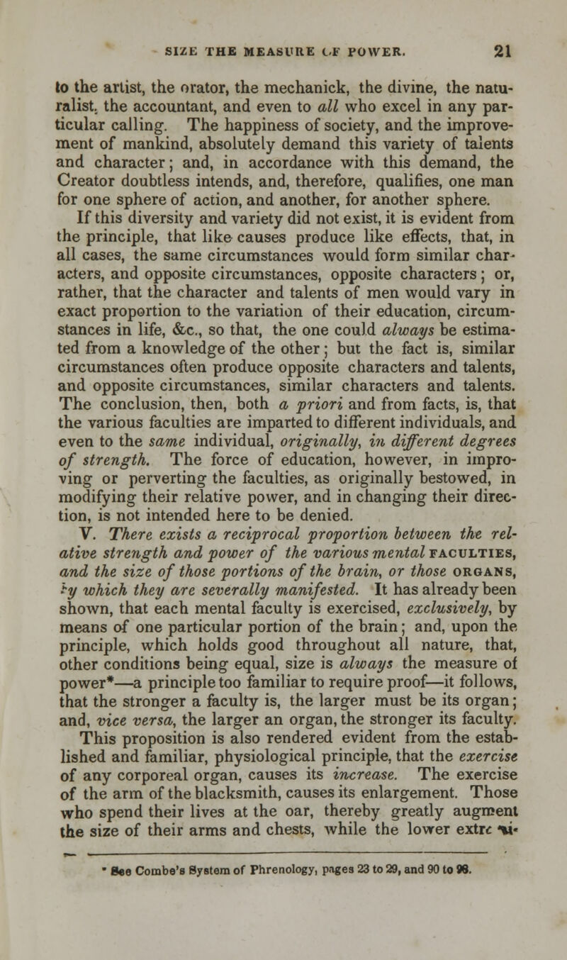 to the artist, the orator, the mechanick, the divine, the natu- ralist, the accountant, and even to all who excel in any par- ticular calling. The happiness of society, and the improve- ment of mankind, absolutely demand this variety of talents and character; and, in accordance with this demand, the Creator doubtless intends, and, therefore, qualifies, one man for one sphere of action, and another, for another sphere. If this diversity and variety did not exist, it is evident from the principle, that like causes produce like effects, that, in all cases, the same circumstances would form similar char- acters, and opposite circumstances, opposite characters ; or, rather, that the character and talents of men would vary in exact proportion to the variation of their education, circum- stances in life, &c, so that, the one could always be estima- ted from a knowledge of the other; but the fact is, similar circumstances often produce opposite characters and talents, and opposite circumstances, similar characters and talents. The conclusion, then, both a priori and from facts, is, that the various faculties are imparted to different individuals, and even to the same individual, originally, in different degrees of strength. The force of education, however, in impro- ving or perverting the faculties, as originally bestowed, in modifying their relative power, and in changing their direc- tion, is not intended here to be denied. V. There exists a reciprocal proportion between the rel- ative strength and power of the various mental faculties, and the size of those portions of the brain, or those organs, -y which they are severally manifested. It has already been shown, that each mental faculty is exercised, exclusively, by means of one particular portion of the brain; and, upon the principle, which holds good throughout all nature, that, other conditions being equal, size is always the measure of power*—a principle too familiar to require proof—it follows, that the stronger a faculty is, the larger must be its organ; and, vice versa, the larger an organ, the stronger its faculty. This proposition is also rendered evident from the estab- lished and familiar, physiological principle, that the exercise of any corporeal organ, causes its increase. The exercise of the arm of the blacksmith, causes its enlargement. Those who spend their lives at the oar, thereby greatly augment the size of their arms and chests, while the lower extrc ii«  See Combe's System of Phrenology, pages 23 to 29, and 90 to 98.