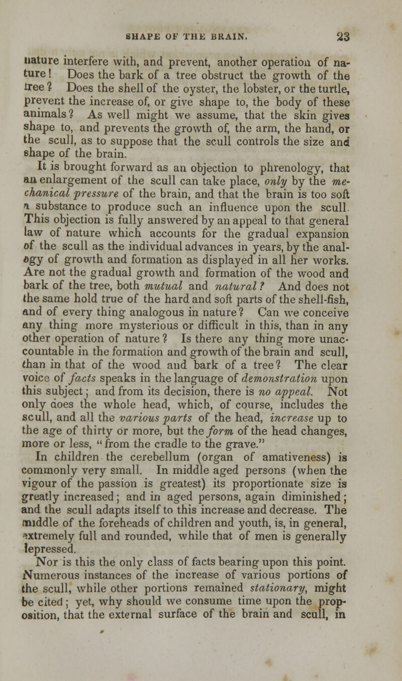 nature interfere with, and prevent, another operation of na- ture ! Does the bark of a tree obstruct the growth of the tree ? Does the shell of the oyster, the lobster, or the turtle, prevent the increase of, or give shape to, the body of these animals? As well might we assume, that the skin gives shape to, and prevents the growth of, the arm, the hand, or the scull, as to suppose that the scull controls the size and shape of the brain. It is brought forward as an objection to phrenology, that an enlargement of the scull can take place, only by the me- chanical pressure of the brain, and that the brain is too soft i substance to produce such an influence upon the scull. This objection is fully answered by an appeal to that general law of nature which accounts for the gradual expansion of the scull as the individual advances in years, by the anal- ogy of growth and formation as displayed in all her works. Are not the gradual growth and formation of the wood and bark of the tree, both mutual and natural ? And does not the same hold true of the hard and soft parts of the shell-fish, and of every thing analogous in nature ? Can we conceive any thing more mysterious or difficult in this, than in any other operation of nature ? Is there any thing more unac- countable in the formation and growth of the brain and scull, than in that of the wood and bark of a tree? The clear voice of facts speaks in the language of demonstration upon this subject; and from its decision, there is no appeal. Not only does the whole head, which, of course, includes the scull, and all the various parts of the head, increase up to the age of thirty or more, but the form of the head changes, more or less,  from the cradle to the grave. In children the cerebellum (organ of amativeness) is commonly very small. In middle aged persons (when the vigour of the passion is greatest) its proportionate size is greatly increased; and in aged persons, again diminished; and the scull adapts itself to this increase and decrease. The middle of the foreheads of children and youth, is, in general, extremely full and rounded, Avhile that of men is generally lepressed. Nor is this the only class of facts bearing upon this point. Numerous instances of the increase of various portions of the scull, while other portions remained stationary, might be cited ; yet, why should we consume time upon the prop- osition, that the external surface of the brain and scull, in