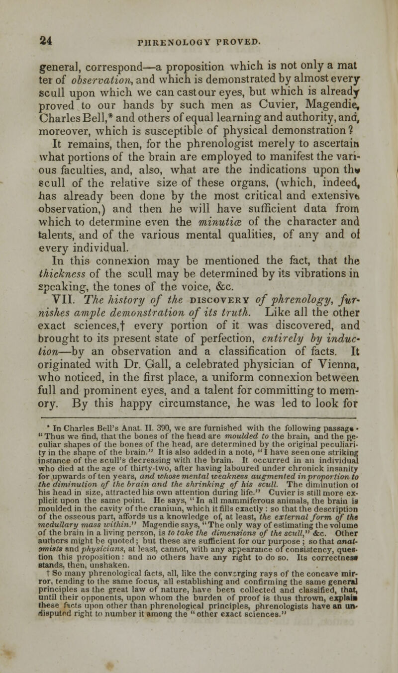 genera], correspond—a proposition which is not only a mat ter of observation, and which is demonstrated by almost every scull upon which we can cast our eyes, but which is already proved to our bands by such men as Cuvier, Magendie, Charles Bell,* and others of equal learning and authority, and, moreover, which is susceptible of physical demonstration ? It remains, then, for the phrenologist merely to ascertain what portions of the brain are employed to manifest the vari- ous faculties, and, also, what are the indications upon thw scull of the relative size of these organs, (which, indeed, has already been done by the most critical and extensive observation,) and then he will have sufficient data from which to determine even the minutia. of the character and talents, and of the various mental qualities, of any and of every individual. In this connexion may be mentioned the fact, that the thickness of the scull may be determined by its vibrations in speaking, the tones of the voice, &c. VII. The history of the discovery of phrenology, fur- nishes ample demonstration of its truth. Like all the other exact sciences,! every portion of it was discovered, and brought to its present state of perfection, entirely by induc~ lion—by an observation and a classification of facts. It originated with Dr. Gall, a celebrated physician of Vienna, who noticed, in the first place, a uniform connexion between full and prominent eyes, and a talent for committing to mem- ory. By this happy circumstance, he was led to look for  In Charles Bell's Anat. II. 390, we are furnished with the following passag* • Thus we find, that the bones of the head are moulded to the brain, and the pe- culiar shapes of the bones of the head, are determined by the original peculiari- ty in the shape of the brain. It is also added in a note,  I have seen one striking instance of the scull's decreasing with the brain. It occurred in an individual who died at the age of thirty-two, after having laboured under chronick insanity for upwards often years, and whose mental weakness augmented in proportion to the diminution of the brain and the shrinking of his scull. The diminution o! his head in size, attracted his own attention during life. Cuvier is still more ex- plicit upon the same point. He says,  In all mammiferous animals, the brain is moulded in the cavity of the cranium, which it fills exactly : so that the description of the osseous part, affords us a knowledge of, at least, the external form of the medullary mass within. Magendie says, The only way of estimating the volume of the brain in a living person, is to take the dimensions of the scull, &c. Other authors might be quoted ; but these are sufficient for our purpose ; so that anat- amisls and physicians, at least, cannot, with any appearance of consistency, ques- tion this proposition: and no others have any right to do so. Its correctness stands, then, unshaken. t So many phrenological facts, all, like the converging rays of the concave mir- ror, tending to the same focus, all establishing and confirming the same general principles as the great law of nature, have been collected and classified, that, until their opponents, upon whom the burden of proof is thus thrown, explai» lh«se facts upon other than phrenological principles, phrenologists have an un- disputed right to number it among the other exact sciences.