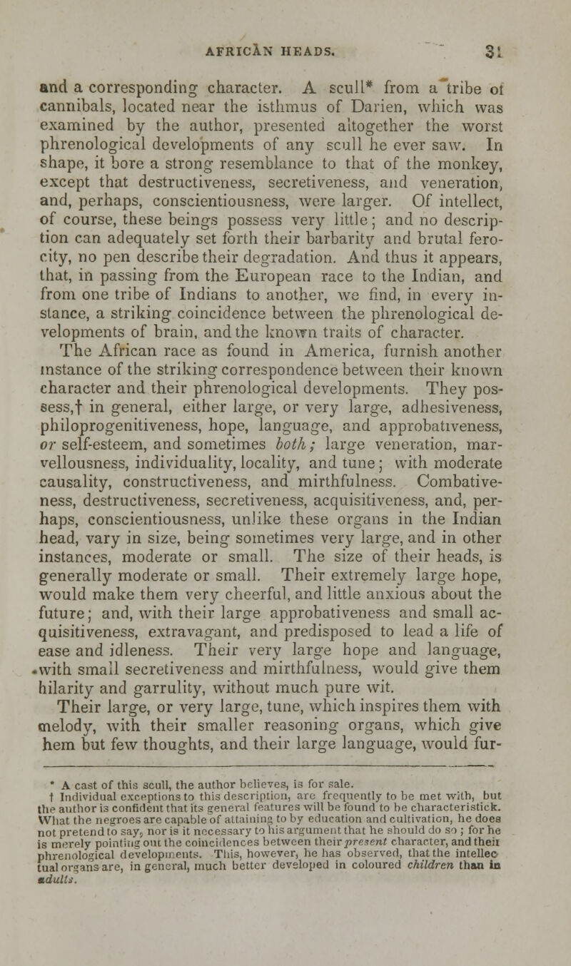 and a corresponding character. A scull* from a'tribe oi cannibals, located near the isthmus of Darien, which was examined by the author, presented altogether the worst phrenological developments of any scull he ever saw. In shape, it bore a strong resemblance to that of the monkey, except that destructiveness, secretiveness, and veneration, and, perhaps, conscientiousness, were larger. Of intellect, of course, these beings possess very little; and no descrip- tion can adequately set forth their barbarity and brutal fero- city, no pen describe their degradation. And thus it appears, that, in passing from the European race to the Indian, and from one tribe of Indians to another, we find, in every in- stance, a striking coincidence between the phrenological de- velopments of brain, and the known traits of character. The African race as found in America, furnish another instance of the striking correspondence between their known character and their phrenological developments. They pos- sess,! in general, either large, or very large, adhesiveness, philoprogenitiveness, hope, language, and approbativeness, or self-esteem, and sometimes both; large veneration, mar- vellousness, individuality, locality, and tune ; with moderate causality, constructiveness, and mirthfulness. Combative- ness, destructiveness, secretiveness, acquisitiveness, and, per- haps, conscientiousness, unlike these organs in the Indian head, vary in size, being sometimes very large, and in other instances, moderate or small. The size of their heads, is generally moderate or small. Their extremely large hope, would make them very cheerful, and little anxious about the future; and, with their large approbativeness and small ac- quisitiveness, extravagant, and predisposed to lead a life of ease and idleness. Their very large hope and language, .with small secretiveness and mirthfulness, would give them hilarity and garrulity, without much pure wit. Their large, or very large, tune, which inspires them with melody, with their smaller reasoning organs, which give hem but few thoughts, and their large language, would fur- * A cast of this scull, the author believes, is for sale. t Individual exceptions to this description, arc frequently to be met with, but the author is confident that its general features will be found to be characteristick. What the negroes are capable of attaining toby education and cultivation, he does not pretend to say> nor is it necessary to his argument that he should do so ; for he is merely pointing out the coincidences between their present character, andtheii phrenological developments. This, however, he has observed, that the intellec- tual organs are, in general, much better developed in coloured children than in mdult*.