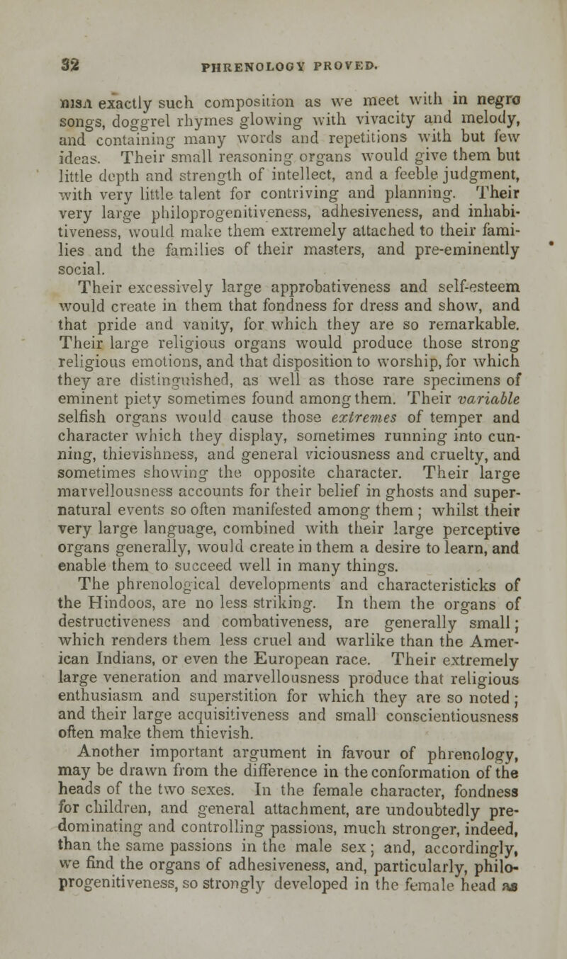 nisn exactly such composition as we meet with in negro songs, doggrel rhymes glowing with vivacity and melody, and containing many words and repetitions with but kxv ideas. Their small reasoning organs would give them but little depth and strength of intellect, and a feeble judgment, with very little talent for contriving and planning. Their very large philoprogenitiveness, adhesiveness, and inhabi- tiveness, would make them extremely attached to their fami- lies and the families of their masters, and pre-eminently social. Their excessively large approbativeness and self-esteem would create in them that fondness for dress and show, and that pride and vanity, for which they are so remarkable. Their large religious organs would produce those strong religious emotions, and that disposition to worship, for which they are distinguished, as well as those rare specimens of eminent piety sometimes found among them. Their variable selfish organs would cause those extremes of temper and character which they display, sometimes running into cun- ning, thievishness, and general viciousness and cruelty, and sometimes showing the opposite character. Their large marvellousncss accounts for their belief in ghosts and super- natural events so often manifested among them ; whilst their very large language, combined with their large perceptive organs generally, would create in them a desire to learn, and enable them to succeed well in many things. The phrenological developments and characteristicks of the Hindoos, are no less striking. In them the organs of destructiveness and combativeness, are generally small; which renders them less cruel and warlike than the Amer- ican Indians, or even the European race. Their extremely large veneration and marvellousness produce that religious enthusiasm and superstition for which they are so noted ; and their large acquisitiveness and small conscientiousness often make them thievish. Another important argument in favour of phrenology, may be drawn from the difference in the conformation of the heads of the two sexes. In the female character, fondness for children, and general attachment, are undoubtedly pre- dominating and controlling passions, much stronger, indeed, than the same passions in the male sex; and, accordingly, we find the organs of adhesiveness, and, particularly, philo- progenitiveness, so strongly developed in the female head as