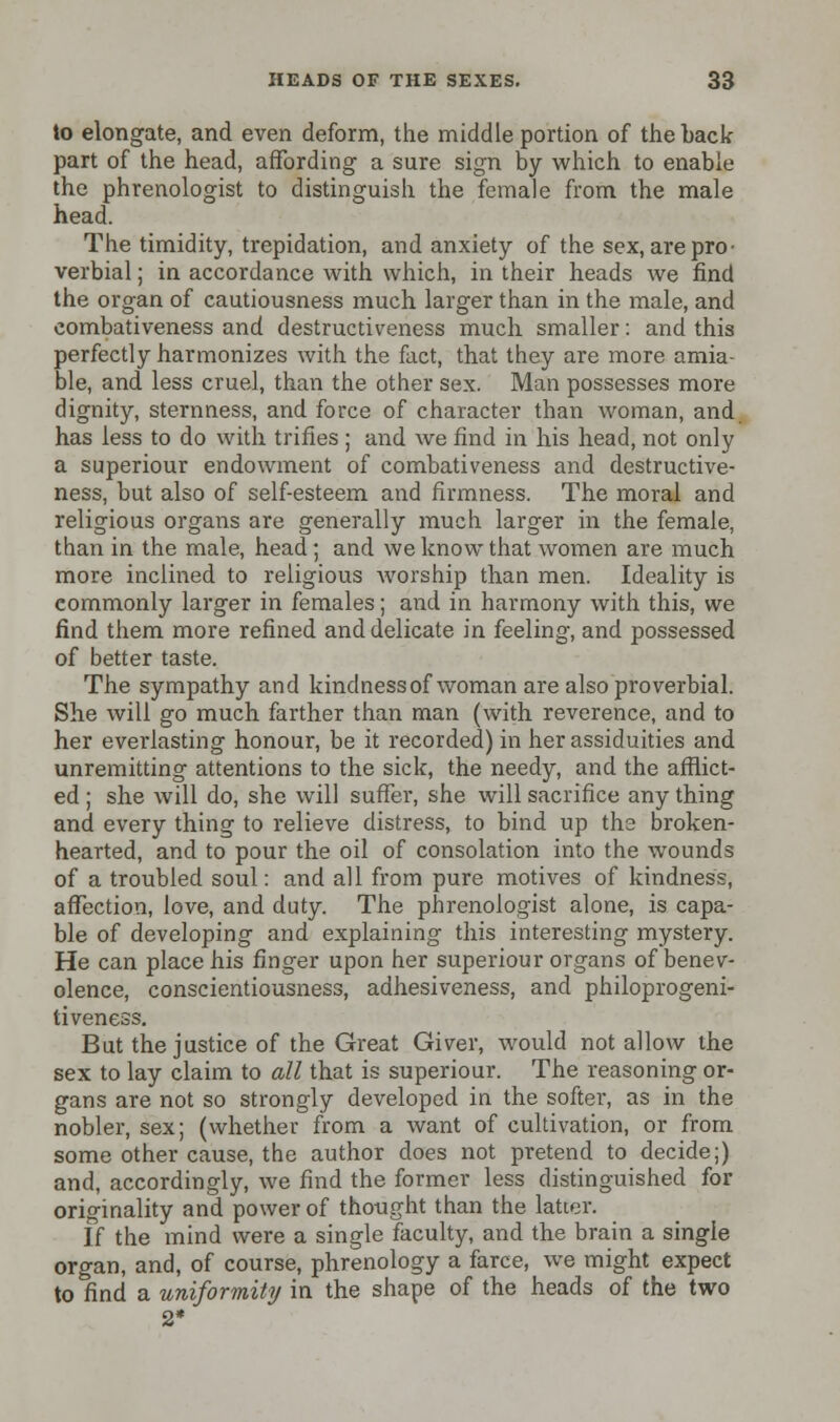 to elongate, and even deform, the middle portion of the back part of the head, affording a sure sign by which to enable the phrenologist to distinguish the female from the male head. The timidity, trepidation, and anxiety of the sex, are pro- verbial ; in accordance with which, in their heads we find the organ of cautiousness much larger than in the male, and combativeness and destructiveness much smaller: and this perfectly harmonizes with the fact, that they are more amia- ble, and less cruel, than the other sex. Man possesses more dignity, sternness, and force of character than woman, and. has less to do with trifles ; and we find in his head, not only a superiour endowment of combativeness and destructive- ness, but also of self-esteem and firmness. The moral and religious organs are generally much larger in the female, than in the male, head; and we know that women are much more inclined to religious Avorship than men. Ideality is commonly larger in females; and in harmony with this, we find them more refined and delicate in feeling, and possessed of better taste. The sympathy and kindnessof woman are also proverbial. She will go much farther than man (with reverence, and to her everlasting honour, be it recorded) in her assiduities and unremitting attentions to the sick, the needy, and the afflict- ed ; she will do, she will suffer, she will sacrifice any thing and every thing to relieve distress, to bind up the broken- hearted, and to pour the oil of consolation into the wounds of a troubled soul: and all from pure motives of kindness, affection, love, and duty. The phrenologist alone, is capa- ble of developing and explaining this interesting mystery. He can place his finger upon her superiour organs of benev- olence, conscientiousness, adhesiveness, and philoprogeni- tiveness. But the justice of the Great Giver, would not allow the sex to lay claim to all that is superiour. The reasoning or- gans are not so strongly developed in the softer, as in the nobler, sex; (whether from a want of cultivation, or from some other cause, the author does not pretend to decide;) and, accordingly, we find the former less distinguished for originality and power of tho-ught than the latter. If the mind were a single faculty, and the brain a single organ, and, of course, phrenology a farce, we might expect to find a uniformity in the shape of the heads of the two