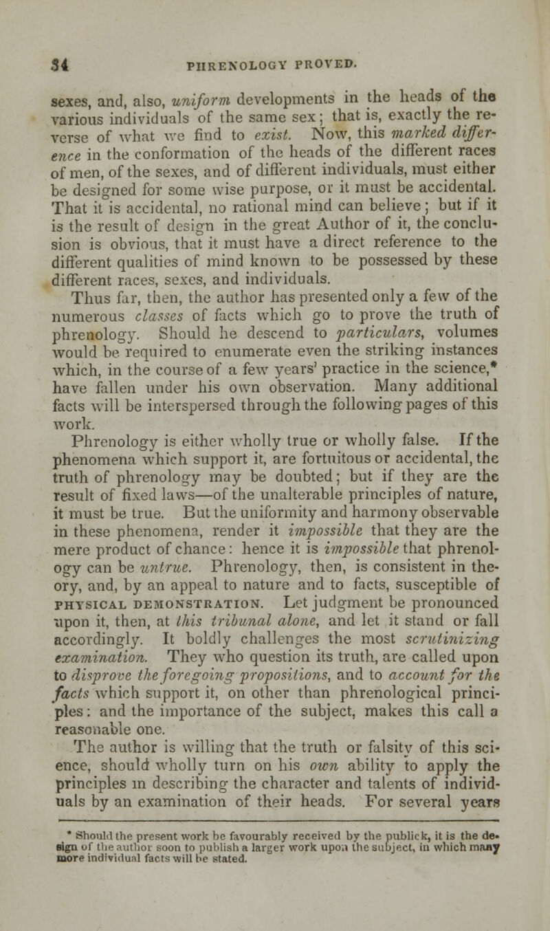 sexes, and, also, uniform developments in the heads of the various individuals of the same sex; that is, exactly the re- verse of what we find to exist Now, this marked differ- ence in the conformation of the heads of the different races of men, of the sexes, and of different individuals, must either be designed for some wise purpose, or it must be accidental. That it is accidental, no rational mind can believe; but if it is the result of design in the great Author of it, the conclu- sion is obvious, that it must have a direct reference to the different qualities of mind known to be possessed by these different races, sexes, and individuals. Thus far, then, the author has presented only a few of the numerous classes of facts which go to prove the truth of phrenology. Should he descend to particulars, volumes would be required to enumerate even the striking instances which, in the course of a few years' practice in the science,* have fallen under his own observation. Many additional facts will be interspersed through the following pages of this work. Phrenology is either wholly true or wholly false. If the phenomena which support it, are fortuitous or accidental, the truth of phrenology may be doubted; but if they are the result of fixed laws—of the unalterable principles of nature, it must be true. But the uniformity and harmony observable in these phenomena, render it impossible that they are the mere product of chance: hence it is impossible that phrenol- ogy can be untrue. Phrenology, then, is consistent in the- ory, and, by an appeal to nature and to facts, susceptible of physical demonstration. Let judgment be pronounced upon it, then, at this tribunal alone, and let it stand or fall accordingly. It boldly challenges the most scrutinizing examination. They who question its truth, are called upon to disprove the foregoing propositions, and to account for the facts which support it, on other than phrenological princi- ples : and the importance of the subject, makes this call a reasonable one. The author is willing that the truth or falsity of this sci- ence, should wholly turn on his own ability to apply the principles in describing the character and talents of individ- uals by an examination of their heads. For several years * Should the present work he favourably received by the publick, it is the de. sign of the author soon to publish a larger work upoa the subject, in which many more individual facts will be stated.