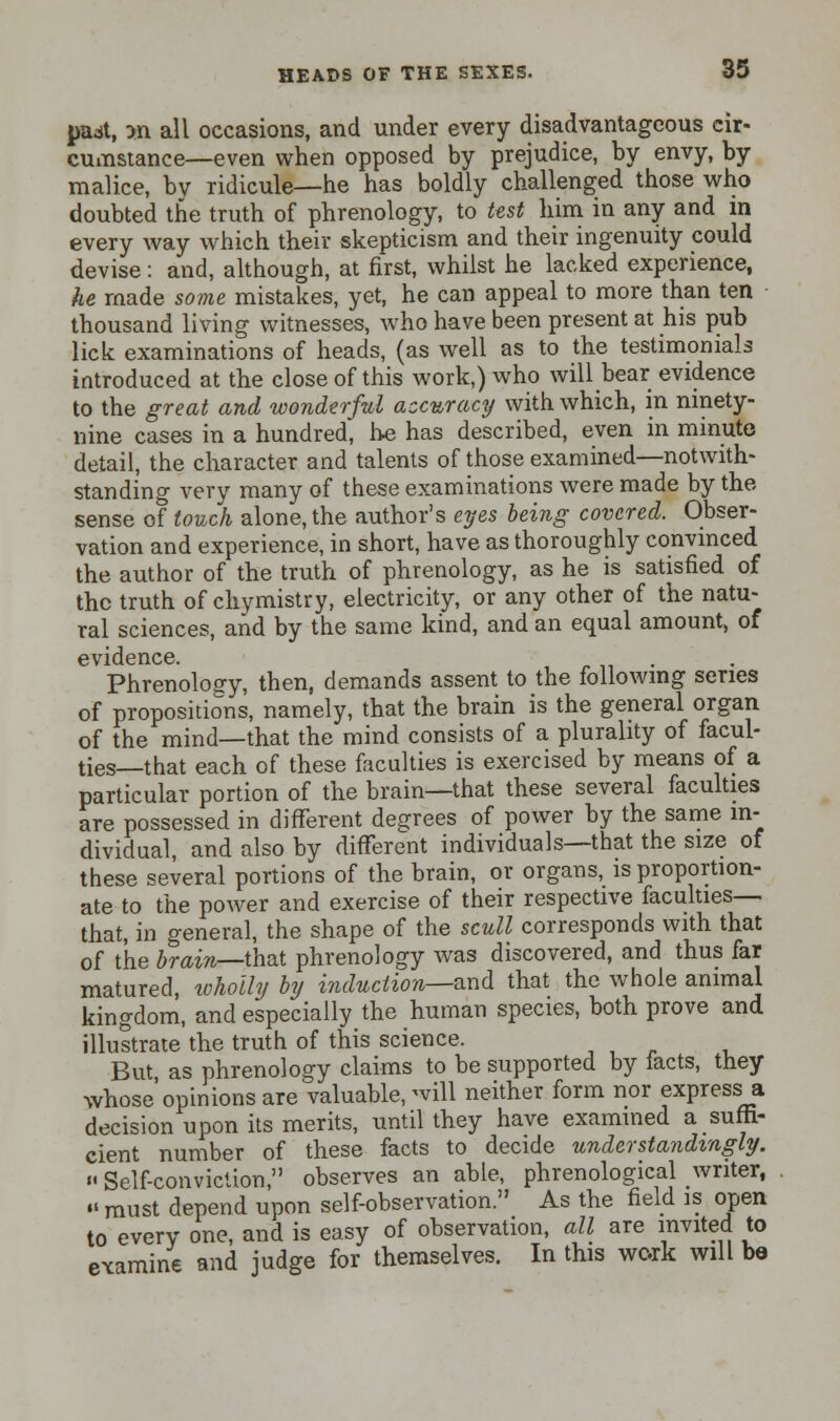 padt, >n all occasions, and under every disadvantageous cir- cumstance—even when opposed by prejudice, by envy, by malice, by ridicule—he has boldly challenged those who doubted the truth of phrenology, to test him in any and in every way which their skepticism and their ingenuity could devise: and, although, at first, whilst he lacked experience, he made some mistakes, yet, he can appeal to more than ten thousand living witnesses, who have been present at his pub lick examinations of heads, (as well as to the testimonials introduced at the close of this work,) who will bear evidence to the great and wonderful accuracy with which, in ninety- nine cases in a hundred, he has described, even in minute detail, the character and talents of those examined—notwith- standing very many of these examinations were made by the sense of touch alone, the author's eyes being covered. Obser- vation and experience, in short, have as thoroughly convinced the author of the truth of phrenology, as he is satisfied of the truth of chymistry, electricity, or any other of the natu- ral sciences, and by the same kind, and an equal amount, of evidence. _ Phrenology, then, demands assent to the following series of propositions, namely, that the brain is the general organ of the mind—that the mind consists of a plurality of facul- ties—that each of these faculties is exercised by means of a particular portion of the brain—that these several faculties are possessed in different degrees of power by the same in- dividual, and also by different individuals—that the size of these several portions of the brain, or organs, is proportion- ate to the power and exercise of their respective faculties— that, in general, the shape of the scull corresponds with that of the brain—that phrenology was discovered, and thus far matured, wholly by i?iduction—and that the whole animal kingdom, and especially the human species, both prove and illustrate'the truth of this science. But as phrenology claims to be supported by facts, they whose opinions are valuable, will neither form nor express a decision upon its merits, until they have examined a suffi- cient number of these facts to decide under standingly. Self-conviction, observes an able, phrenological writer,  must depend upon self-observation. As the field is open to every one, and is easy of observation, all are invited to examine and judge for themselves. In this work will be