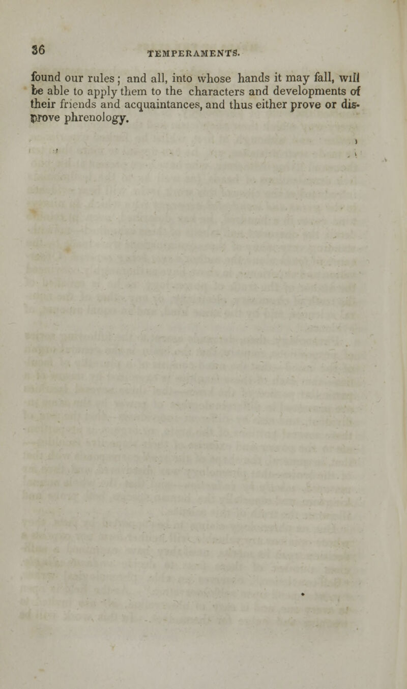 found our rules ; and all, into whose hands it may fall, will be able to apply them to the characters and developments of their friends and acquaintances, and thus either prove or dis- prove phrenology.